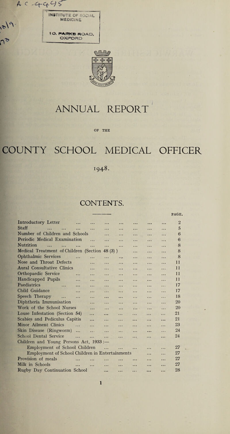 A c S & INSTITUTE OF SOCIAL MEDICINE 1 l*ARK8 ROAD, OXPOPSD ANNUAL REPORT OF THE COUNTY SCHOOL MEDICAL OFFICER 1948. CONTENTS. - PAGE. Introductory Letter ... ... ... ... ... ... ... 2 Staff ... ... ... ... ... ... ... ... ... 5 Number of Children and Schools ... ... ... ... ... 6 Periodic Medical Examination ... ... ... ... ... ... 6 Nutrition ... ... ... ... ... ... ... ... ... 8 Medical Treatment of Children (Section 48(3)) ... ... ... 8 Ophthalmic Services ... ... ... .... ... ... ... 8 Nose and Throat Defects ... ... ... ... ... ... 11 Aural Consultative Clinics ... ... ... ... ... ... 11 Orthopaedic Service ... ... ... ... ... ... ... 11 Handicapped Pupils ... ... ... ... ... ... ... 11 Paediatrics ... ... ... ... ... ... ... ... 17 Child Guidance ... ... ... ... ... ... ... 17 Speech Therapy ... ... ... ... ... ... ... ... 18 Diphtheria Immunisation ... ... ... ... ... ... 20 Work of the School Nurses ... ... ... ... ... ... 20 Louse Infestation (Section 54) ... ... ... ... ... ... 21 Scabies and Pediculus Capitis ... ... ... ... ... ... 21 Minor Ailment Clinics ... ... ... ... ... ... ... 23 Skin Disease (Ringworm) ... ... ... ... ... ... ... 24 School Dental Service ... ... ... ... ... ... ... 24 Children and Young Persons Act, 1933 :— Employment of School Children ... ... ... ... ... 27 , Employment of School Children in Entertainments ... ... 27 Provision of meals ... ... ... ... ... ... ... 27 Milk in Schools ... ... ... ... ... ... ... 27 Rugby Day Continuation School ... ... ... ... ... 28