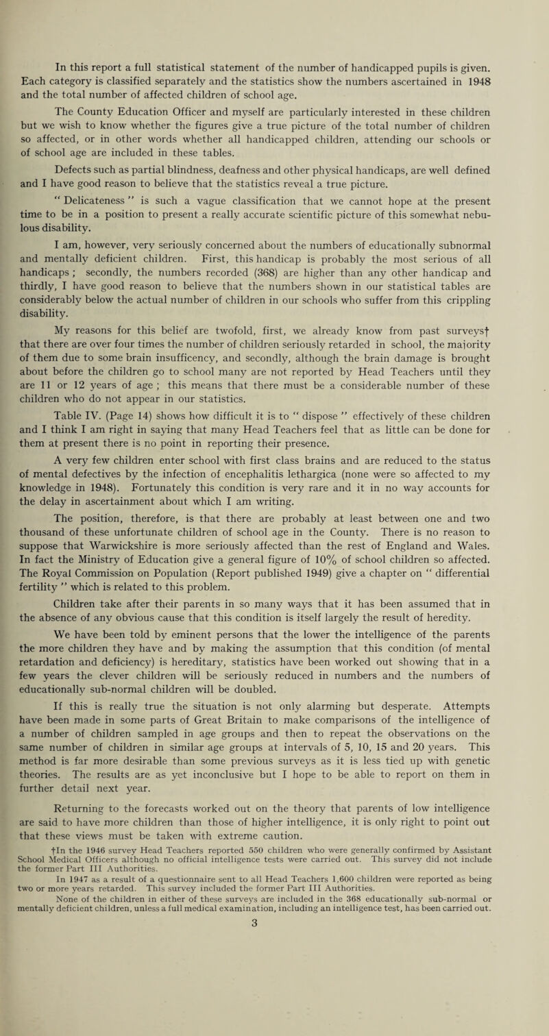 Each category is classified separately and the statistics show the numbers ascertained in 1948 and the total number of affected children of school age. The County Education Officer and myself are particularly interested in these children but we wish to know whether the figures give a true picture of the total number of children so affected, or in other words whether all handicapped children, attending our schools or of school age are included in these tables. Defects such as partial blindness, deafness and other physical handicaps, are well defined and I have good reason to believe that the statistics reveal a true picture. “ Delicateness ” is such a vague classification that we cannot hope at the present time to be in a position to present a really accurate scientific picture of this somewhat nebu¬ lous disability. I am, however, very seriously concerned about the numbers of educationally subnormal and mentally deficient children. First, this handicap is probably the most serious of all handicaps ; secondly, the numbers recorded (368) are higher than any other handicap and thirdly, I have good reason to believe that the numbers shown in our statistical tables are considerably below the actual number of children in our schools who suffer from this crippling disability. My reasons for this belief are twofold, first, we already know from past surveysf that there are over four times the number of children seriously retarded in school, the majority of them due to some brain insufficency, and secondly, although the brain damage is brought about before the children go to school many are not reported by Head Teachers until they are 11 or 12 years of age ; this means that there must be a considerable number of these children who do not appear in our statistics. Table IV. (Page 14) shows how difficult it is to “ dispose ” effectively of these children and I think I am right in saying that many Head Teachers feel that as little can be done for them at present there is no point in reporting their presence. A very few children enter school with first class brains and are reduced to the status of mental defectives by the infection of encephalitis lethargica (none were so affected to my knowledge in 1948). Fortunately this condition is very rare and it in no way accounts for the delay in ascertainment about which I am writing. The position, therefore, is that there are probably at least between one and two thousand of these unfortunate children of school age in the County. There is no reason to suppose that Warwickshire is more seriously affected than the rest of England and Wales. In fact the Ministry of Education give a general figure of 10% of school children so affected. The Royal Commission on Population (Report published 1949) give a chapter on “ differential fertility ” which is related to this problem. Children take after their parents in so many ways that it has been assumed that in the absence of any obvious cause that this condition is itself largely the result of heredity. We have been told by eminent persons that the lower the intelligence of the parents the more children they have and by making the assumption that this condition (of mental retardation and deficiency) is hereditary, statistics have been worked out showing that in a few years the clever children will be seriously reduced in numbers and the numbers of educationally sub-normal children will be doubled. If this is really true the situation is not only alarming but desperate. Attempts have been made in some parts of Great Britain to make comparisons of the intelligence of a number of children sampled in age groups and then to repeat the observations on the same number of children in similar age groups at intervals of 5, 10, 15 and 20 years. This method is far more desirable than some previous surveys as it is less tied up with genetic theories. The results are as yet inconclusive but I hope to be able to report on them in further detail next year. Returning to the forecasts worked out on the theory that parents of low intelligence are said to have more children than those of higher intelligence, it is only right to point out that these views must be taken with extreme caution. fin the 1946 survey Head Teachers reported 550 children who were generally confirmed by Assistant School Medical Officers although no official intelligence tests were carried out. This survey did not include the former Part III Authorities. In 1947 as a result of a questionnaire sent to all Head Teachers 1,600 children were reported as being two or more years retarded. This survey included the former Part III Authorities. None of the children in either of these surveys are included in the 368 educationally sub-normal or mentally deficient children, unless a full medical examination, including an intelligence test, has been carried out. 3