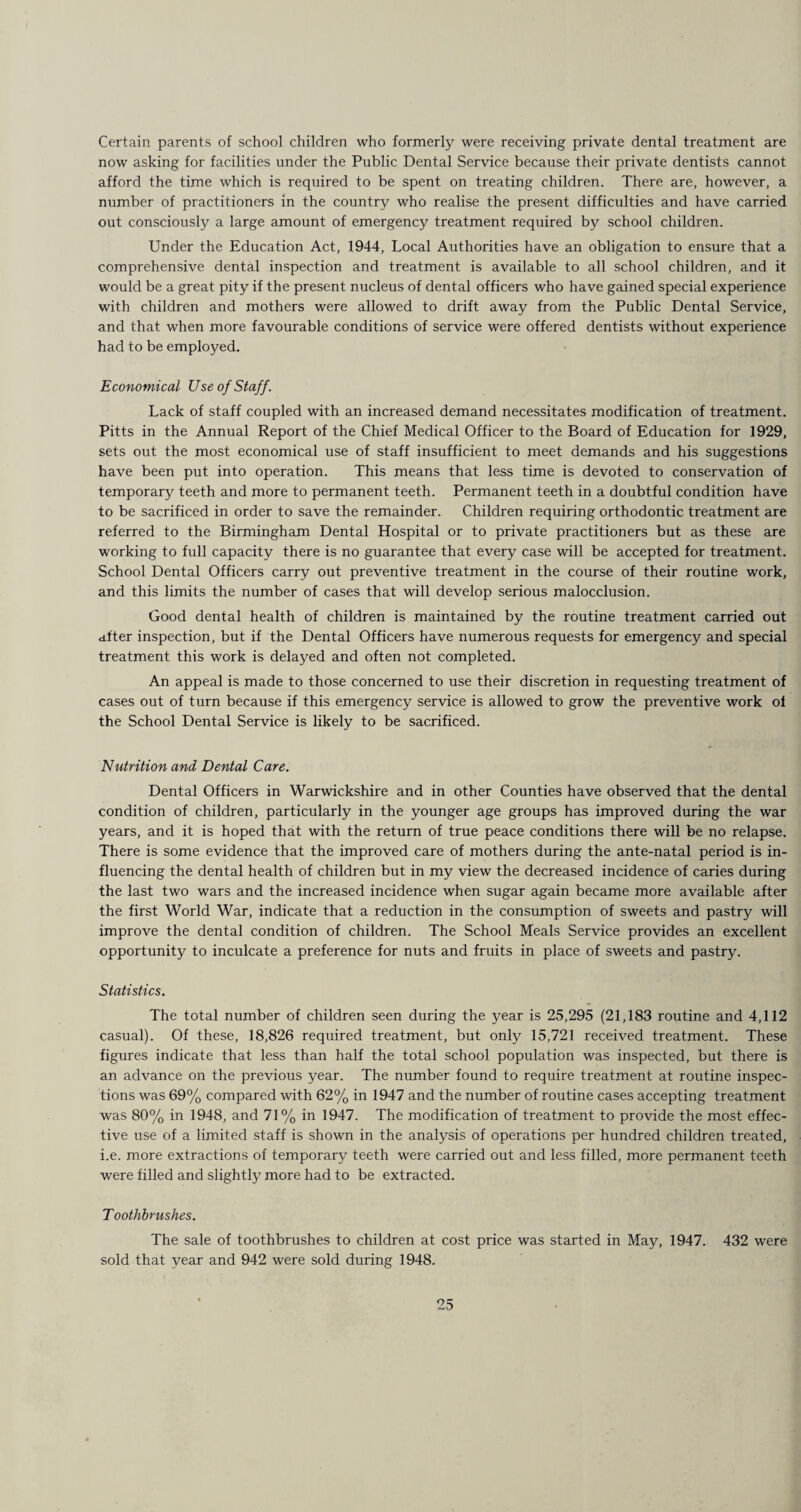 Certain parents of school children who formerly were receiving private dental treatment are now asking for facilities under the Public Dental Service because their private dentists cannot afford the time which is required to be spent on treating children. There are, however, a number of practitioners in the country who realise the present difficulties and have carried out consciously a large amount of emergency treatment required by school children. Under the Education Act, 1944, Local Authorities have an obligation to ensure that a comprehensive dental inspection and treatment is available to all school children, and it would be a great pity if the present nucleus of dental officers who have gained special experience with children and mothers were allowed to drift away from the Public Dental Service, and that when more favourable conditions of service were offered dentists without experience had to be employed. Economical Use of Staff. Lack of staff coupled with an increased demand necessitates modification of treatment. Pitts in the Annual Report of the Chief Medical Officer to the Board of Education for 1929, sets out the most economical use of staff insufficient to meet demands and his suggestions have been put into operation. This means that less time is devoted to conservation of temporary teeth and more to permanent teeth. Permanent teeth in a doubtful condition have to be sacrificed in order to save the remainder. Children requiring orthodontic treatment are referred to the Birmingham Dental Hospital or to private practitioners but as these are working to full capacity there is no guarantee that every case will be accepted for treatment. School Dental Officers carry out preventive treatment in the course of their routine work, and this limits the number of cases that will develop serious malocclusion. Good dental health of children is maintained by the routine treatment carried out after inspection, but if the Dental Officers have numerous requests for emergency and special treatment this work is delayed and often not completed. An appeal is made to those concerned to use their discretion in requesting treatment of cases out of turn because if this emergency service is allowed to grow the preventive work oi the School Dental Service is likely to be sacrificed. Nutrition and Dental Care. Dental Officers in Warwickshire and in other Counties have observed that the dental condition of children, particularly in the younger age groups has improved during the war years, and it is hoped that with the return of true peace conditions there will be no relapse. There is some evidence that the improved care of mothers during the ante-natal period is in¬ fluencing the dental health of children but in my view the decreased incidence of caries during the last two wars and the increased incidence when sugar again became more available after the first World War, indicate that a reduction in the consumption of sweets and pastry will improve the dental condition of children. The School Meals Service provides an excellent opportunity to inculcate a preference for nuts and fruits in place of sweets and pastry. Statistics. The total number of children seen during the year is 25,295 (21,183 routine and 4,112 casual). Of these, 18,826 required treatment, but only 15,721 received treatment. These figures indicate that less than half the total school population was inspected, but there is an advance on the previous year. The number found to require treatment at routine inspec¬ tions was 69% compared with 62% in 1947 and the number of routine cases accepting treatment was 80% in 1948, and 71% in 1947. The modification of treatment to provide the most effec¬ tive use of a limited staff is shown in the analysis of operations per hundred children treated, i.e. more extractions of temporary teeth were carried out and less filled, more permanent teeth were filled and slightly more had to be extracted. T oothbrushes. The sale of toothbrushes to children at cost price was started in May, 1947. 432 were sold that year and 942 were sold during 1948.