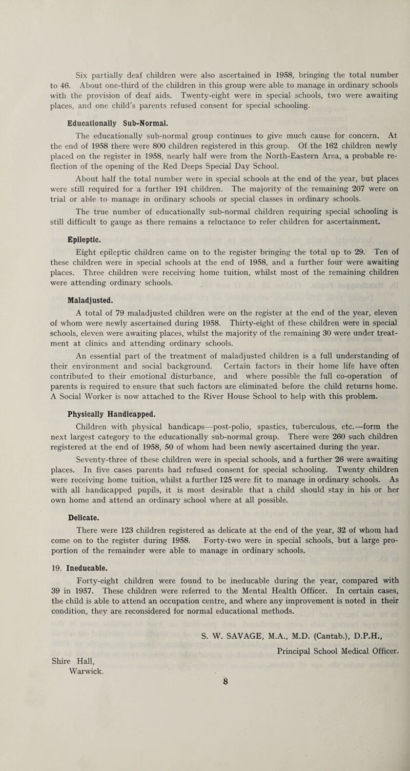 Six partially deaf children were also ascertained in 1958, bringing the total number to 46. About one-third of the children in this group were able to manage in ordinary schools with the provision of deaf aids. Twenty-eight were in special schools, two were awaiting places, and one child’s parents refused consent for special schooling. Educationally Sub-Normal. The educationally sub-normal group continues to give much cause for concern. At the end of 1958 there were 800 children registered in this group. Of the 162 children newly placed on the register in 1958, nearly half were from the North-Eastern Area, a probable re¬ flection of the opening of the Red Deeps Special Day School. About half the total number were in special schools at the end of the year, but places were still required for a further 191 children. The majority of the remaining 207 were on trial or able to manage in ordinary schools or special classes in ordinary schools. The true number of educationally sub-normal children requiring special schooling is still difficult to gauge as there remains a reluctance to refer children for ascertainment. Epileptic. Eight epileptic children came on to the register bringing the total up to 29. Ten of these children were in special schools at the end of 1958, and a further four were awaiting places. Three children were receiving home tuition, whilst most of the remaining children were attending ordinary schools. Maladjusted. A total of 79 maladjusted children were on the register at the end of the year, eleven of whom were newly ascertained during 1958. Thirty-eight of these children were in special schools, eleven were awaiting places, whilst the majority of the remaining 30 were under treat¬ ment at clinics and attending ordinary schools. An essential part of the treatment of maladjusted children is a full understanding of their environment and social background. Certain factors in their home life have often contributed to their emotional disturbance, and where possible the full co-operation of parents is required to ensure that such factors are eliminated before the child returns home. A Social Worker is now attached to the River House School to help with this problem. Physically Handicapped. Children with physical handicaps—post-polio, spastics, tuberculous, etc.—form the next largest category to the educationally sub-normal group. There were 260 such children registered at the end of 1958, 50 of whom had been newly ascertained during the year. Seventy-three of these children were in special schools, and a further 26 were awaiting places. In five cases parents had refused consent for special schooling. Twenty children were receiving home tuition, whilst a further 125 were fit to manage in ordinary schools. As with all handicapped pupils, it is most desirable that a child should stay in his or her own home and attend an ordinary school where at all possible. Delicate. There were 123 children registered as delicate at the end of the year, 32 of whom had come on to the register during 1958. Forty-two were in special schools, but a large pro¬ portion of the remainder were able to manage in ordinary schools. 19. Ineducable. Forty-eight children were found to be ineducable during the year, compared with 39 in 1957. These children were referred to the Mental Health Officer. In certain cases, the child is able to attend an occupation centre, and where any improvement is noted in their condition, they are reconsidered for normal educational methods. Shire Hall, Warwick. S. W. SAVAGE, M.A., M.D. (Cantab.), D.P.H., Principal School Medical Officer.