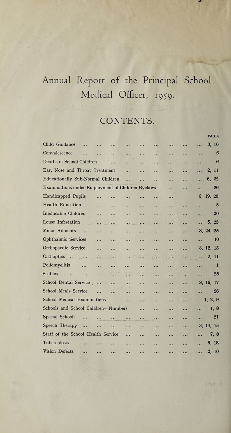 Annual Report of the Principal School Medical Officer, 1959. CONTENTS. Chi Child Guidance Convalescence Deaths of School Children Ear, Nose and Throat Treatment Educationally Sub-Normal Children Examinations under Employment of Handicapped Pupils Health Education ... Ineducable Children Louse Infestation Minor Ailments Ophthalmic Services Orthopaedic Service Orthoptics ... ... Poliomyelitis Scabies School Dental Service . School Meals Service School Medical Examinations Schools and School Children—Numbers Special Schools Speech Therapy Staff of the School Health Service Tuberculosis Vision Defects dren Byelaws PAGE. ... 3, 16 6 6 ... 2, 11 ... 6, 22 26 6, 19, 20 5 20 ... 5, 23 3, 24, 25 10 3, 12, 13 ... 2, 11 1 25 3, 16, 17 26 1, 2, 9 ... 1, 8 21 3, 14, 15 ... 7, 8 ... 5, 18 ... 2, 10 i