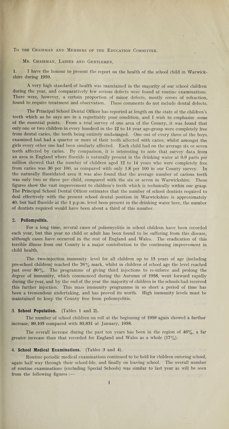 To the Chairman and Members of the Education Committee. Mr. Chairman, Ladies and Gentlemen, 1. I have the honour to present the report on the health of the school child in Warwick¬ shire during 1959. A very high standard of health was maintained in the majority of our school children during the year, and comparatively few serious defects were found at routine examinations. There were, however, a certain proportion of minor defects, mostly errors of refraction, found to require treatment and observation. These comments do not include dental defects. The Principal School Dental Officer has reported at length on the state of the children’s teeth which as he says are in a regrettably poor condition, and I wish to emphasise some of the essential points. From a trial survey of one area of the County, it was found that only one or two children in every hundred in the 12 to 14 year age-group were completely free from dental caries, the teeth being entirely undamaged. One out of every three of the boys examined had had a quarter or more of their teeth affected with caries, whilst amongst the girls every other one had been similarly affected. Each child had on the average six or seven teeth affected by caries. By comparison, it is interesting to note that survey data from an area in England where fluoride is naturally present in the drinking water at 0.9 parts per million showed that the number of children aged 12 to 14 years who were completely free from caries was 30 per 100, as compared with only 1.8 per 100 in our County survey. In the naturally fluoridated area it was also found that the average number of carious teeth was only two or three per child, compared with the six or seven in Warwickshire. These figures show the vast improvement to children’s teeth which is technically within our grasp. The Principal School Dental Officer estimates that the number of school dentists required to deal effectively with the present school dental position in Warwickshire is approximately 40, but had fluoride at the 1 p.p.m. level been present in the drinking water here, the number of dentists required would have been about a third of this number. 2. Poliomyelitis. For a long time, several cases of poliomyelitis in school children have been recorded each year, but this year no child or adult has been found to be suffering from this disease, although cases have occurred in the rest of England and Wales. The eradication of this terrible illness from our County is a major contribution to the continuing improvement in child health. The two-injection immunity level for all children up to 15 years of age (including pre-school children) reached the 76% mark, whilst in children of school age the level reached just over 80%. The programme of giving third injections to re-inforce and prolong the degree of immunity, which commenced during the Autumn of 1958, went forward rapidly during the year, and by the end of the year the majority of children in the schools had received this further injection. This mass immunity programme in so short a period of time has been a tremendous undertaking, and has proved its worth. High immunity levels must be maintained to keep the County free from poliomyelitis. 3. School Population. (Tables 1 and 2). The number of school children on roll at the beginning of 1959 again showed a furthor increase, 89,105 compared with 85,831 at January, 1958. The overall increase during the past ten years has been in the region of 46%, a far greater increase than that recorded for England and Wales as a whole (17%). 4. School Medical Examinations. (Tables 3 and 4). Routine periodic medical examinations continued to be held for children entering school, again half way through their school-life, and finally on leaving school. The overall number of routine examinations (excluding Special Schools) was similar to last year as will be seen from the following figures :—