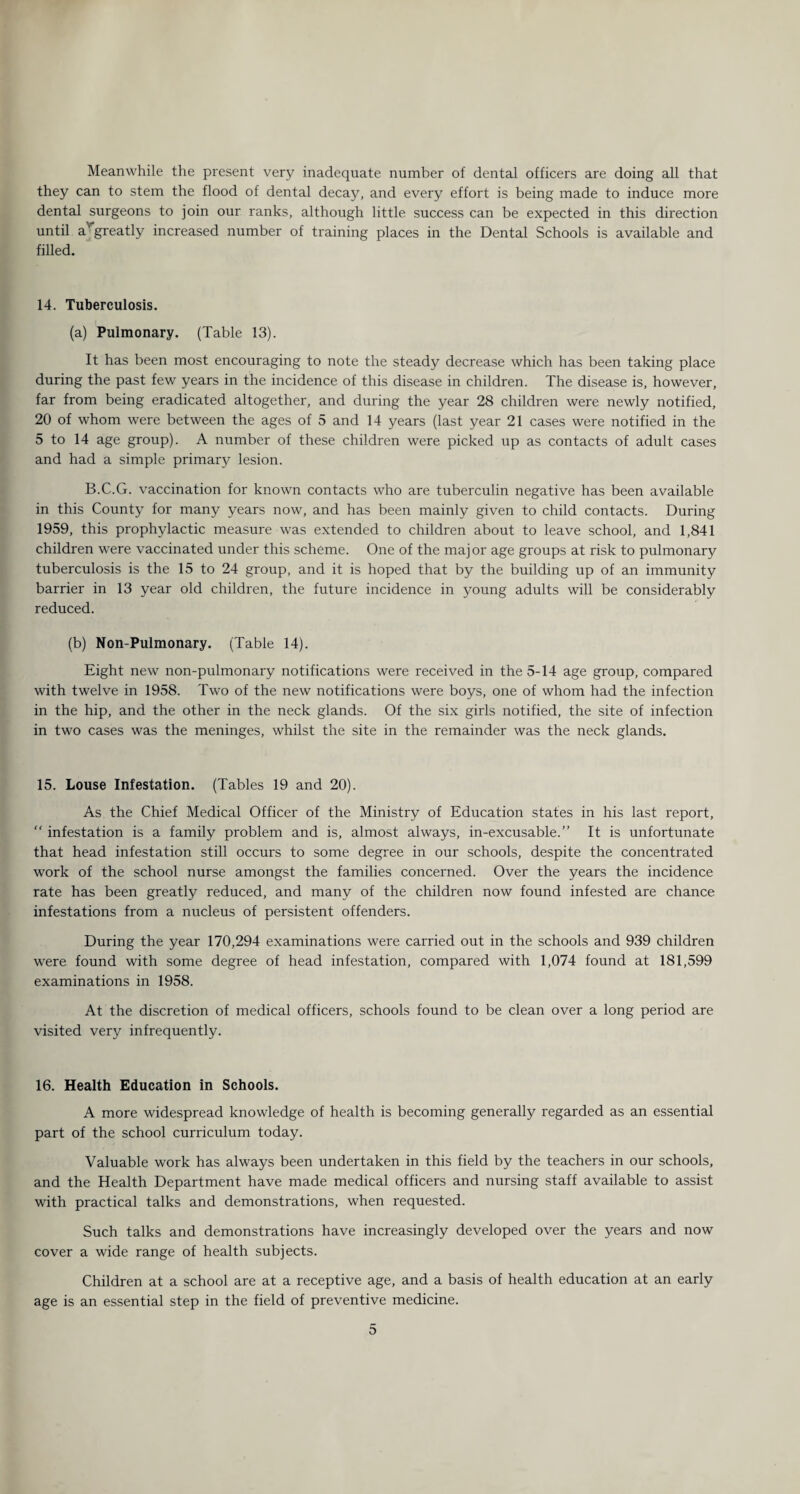 Meanwhile the present very inadequate number of dental officers are doing all that they can to stem the flood of dental decay, and every effort is being made to induce more dental surgeons to join our ranks, although little success can be expected in this direction until argreatly increased number of training places in the Dental Schools is available and filled. 14. Tuberculosis. (a) Pulmonary. (Table 13). It has been most encouraging to note the steady decrease which has been taking place during the past few years in the incidence of this disease in children. The disease is, however, far from being eradicated altogether, and during the year 28 children were newly notified, 20 of whom were between the ages of 5 and 14 years (last year 21 cases were notified in the 5 to 14 age group). A number of these children were picked up as contacts of adult cases and had a simple prima^ lesion. B.C.G. vaccination for known contacts who are tuberculin negative has been available in this County for many years now, and has been mainly given to child contacts. During 1959, this prophylactic measure was extended to children about to leave school, and 1,841 children were vaccinated under this scheme. One of the major age groups at risk to pulmonary tuberculosis is the 15 to 24 group, and it is hoped that by the building up of an immunity barrier in 13 year old children, the future incidence in young adults will be considerably reduced. (b) Non-Pulmonary. (Table 14). Eight new non-pulmonary notifications were received in the 5-14 age group, compared with twelve in 1958. Two of the new notifications were boys, one of whom had the infection in the hip, and the other in the neck glands. Of the six girls notified, the site of infection in two cases was the meninges, whilst the site in the remainder was the neck glands. 15. Louse Infestation. (Tables 19 and 20). As the Chief Medical Officer of the Ministry of Education states in his last report,  infestation is a family problem and is, almost always, in-excusable.” It is unfortunate that head infestation still occurs to some degree in our schools, despite the concentrated work of the school nurse amongst the families concerned. Over the years the incidence rate has been greatly reduced, and many of the children now found infested are chance infestations from a nucleus of persistent offenders. During the year 170,294 examinations were carried out in the schools and 939 children were found with some degree of head infestation, compared with 1,074 found at 181,599 examinations in 1958. At the discretion of medical officers, schools found to be clean over a long period are visited very infrequently. 16. Health Education in Schools. A more widespread knowledge of health is becoming generally regarded as an essential part of the school curriculum today. Valuable work has always been undertaken in this field by the teachers in our schools, and the Health Department have made medical officers and nursing staff available to assist with practical talks and demonstrations, when requested. Such talks and demonstrations have increasingly developed over the years and now cover a wide range of health subjects. Children at a school are at a receptive age, and a basis of health education at an early age is an essential step in the field of preventive medicine.
