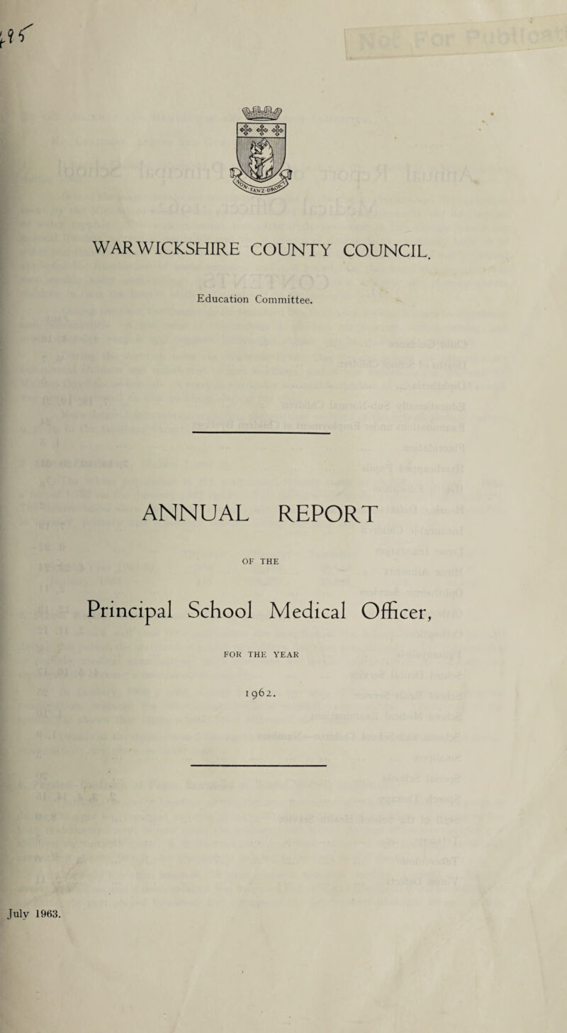 WARWICKSHIRE COUNTY COUNCIL. Education Committee. ANNUAL REPORT OF THE Principal School Medical Officer, FOK THE YEAK 1962. July 1963.