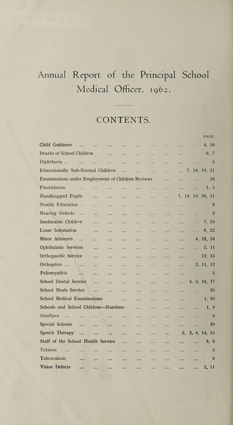 Annual Report of the Principal School Medical Officer, 1962. CONTENTS. PAGE. Child Guidance ... ... ... ... ... ... ... ... 4, 16 Deaths of School Children ... ... ... ... ... ... 6, 7 Diphtheria ... ... ... ... ... ... ... ... ... ... 5 Educationally Sub-Normal Children ... ... ... ... ... 7, 18, 19, 21 Examinations under Employment of Children Byelaws ... ... ... 24 Fluoridation ... ... ... ... ... ... ... ... ... 1, 5 Handicapped Pupils ... ... ... ... ... ... 7, 18, 19, 20, 21 Health Education ... ... ... ... ... ... ... ... 6 Hearing Defects ... ... ... ... ... ... ... ... ... 2 Ineducable Children ... ... ... ... ... ... ... .. 7, 19 Louse Infestation ... ... ... ... ... ... ... ... 6, 22 Minor Ailments ... ... ... ... ... ... ... ... 4, 23, 24 Ophthalmic Services ... ... ... ... ... ... ... ... 2, 11 Orthopaedic Service ... ... ... ... ... ... ... 12, 13 Orthoptics ... ... ... ... ... ... ... ... ... 2, 11, 12 Poliomyelitis ... ... ... ... ... ... ... ... 5 School Dental Service ... ... ... ... ... ... ... 4, 5, 16, 17 School Meals Service ... ... ... ... ... ... ... ... 25 School Medical Examinations ... ... ... ... ... 1, 10 Schools and School Children—Numbers ... ... ... ... ... 1, 9 Smallpox ... ... ... ... ... ... ... ... ... ... 5 Special Schools ... ... ... ... ... ... ... ... ... 20 Speech Therapy. 2, 3, 4, 14, 15 Staff of the School Health Service ... ... ... ... ... ... 8, 9 Tetanus ... ... ... ... ... ... ... ... ... ... 5 Tuberculosis ... ... ... ... ... ... ... ... ... 6 Vision Defects . 2, 11