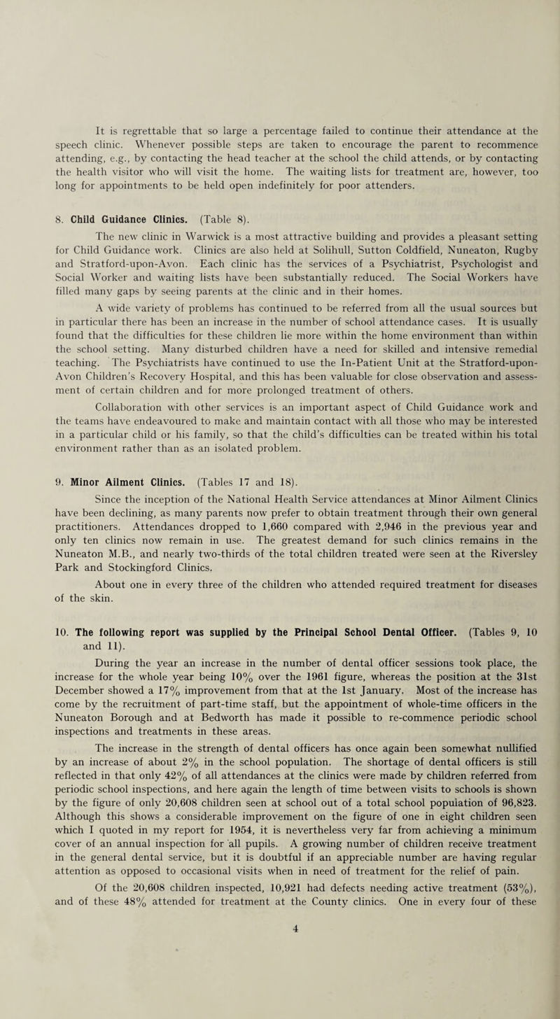 It is regrettable that so large a percentage failed to continue their attendance at the speech clinic. Whenever possible steps are taken to encourage the parent to recommence attending, e.g., by contacting the head teacher at the school the child attends, or by contacting the health visitor who will visit the home. The waiting lists for treatment are, however, too long for appointments to be held open indefinitely for poor attenders. 8. Child Guidance Clinics. (Table 8). The new clinic in Warwick is a most attractive building and provides a pleasant setting for Child Guidance work. Clinics are also held at Solihull, Sutton Coldfield, Nuneaton, Rugby and Stratford-upon-Avon. Each clinic has the services of a Psychiatrist, Psychologist and Social Worker and waiting lists have been substantially reduced. The Social Workers have filled many gaps by seeing parents at the clinic and in their homes. A wide variety of problems has continued to be referred from all the usual sources but in particular there has been an increase in the number of school attendance cases. It is usually found that the difficulties for these children lie more within the home environment than within the school setting. Many disturbed children have a need for skilled and intensive remedial teaching. The Psychiatrists have continued to use the In-Patient Unit at the Stratford-upon- Avon Children’s Recovery Hospital, and this has been valuable for close observation and assess¬ ment of certain children and for more prolonged treatment of others. Collaboration with other services is an important aspect of Child Guidance work and the teams have endeavoured to make and maintain contact with all those who may be interested in a particular child or his family, so that the child’s difficulties can be treated within his total environment rather than as an isolated problem. 9. Minor Ailment Clinics. (Tables 17 and 18). Since the inception of the National Health Service attendances at Minor Ailment Clinics have been declining, as many parents now prefer to obtain treatment through their own general practitioners. Attendances dropped to 1,660 compared with 2,946 in the previous year and only ten clinics now remain in use. The greatest demand for such clinics remains in the Nuneaton M.B., and nearly two-thirds of the total children treated were seen at the Riversley Park and Stockingford Clinics. About one in every three of the children who attended required treatment for diseases of the skin. 10. The following report was supplied by the Principal School Dental Officer. (Tables 9, 10 and 11). During the year an increase in the number of dental officer sessions took place, the increase for the whole year being 10% over the 1961 figure, whereas the position at the 31st December showed a 17% improvement from that at the 1st January. Most of the increase has come by the recruitment of part-time staff, but the appointment of whole-time officers in the Nuneaton Borough and at Bedworth has made it possible to re-commence periodic school inspections and treatments in these areas. The increase in the strength of dental officers has once again been somewhat nullified by an increase of about 2% in the school population. The shortage of dental officers is still reflected in that only 42% of all attendances at the clinics were made by children referred from periodic school inspections, and here again the length of time between visits to schools is shown by the figure of only 20,608 children seen at school out of a total school population of 96,823. Although this shows a considerable improvement on the figure of one in eight children seen which I quoted in my report for 1954, it is nevertheless very far from achieving a minimum cover of an annual inspection for all pupils. A growing number of children receive treatment in the general dental service, but it is doubtful if an appreciable number are having regular attention as opposed to occasional visits when in need of treatment for the relief of pain. Of the 20,608 children inspected, 10,921 had defects needing active treatment (53%), and of these 48% attended for treatment at the County clinics. One in every four of these