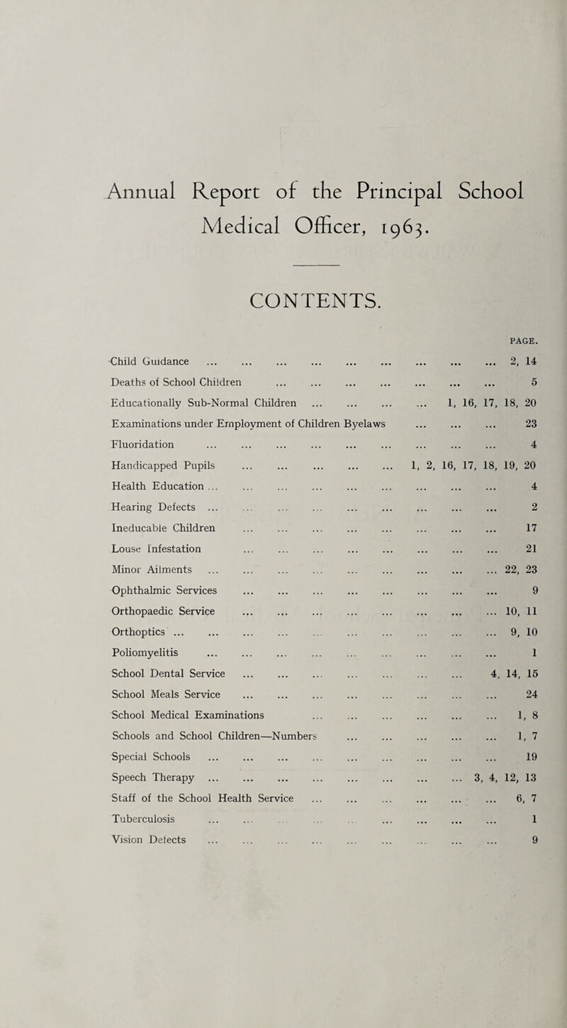 Annual Report of the Principal School Medical Officer, 1963, CONTENTS. PAGE. Child Guidance ... ... ... ... ... ... ... ... ... 2, 14 Deaths of School Children ... ... ... ... ... ... ... 5 Educationally Sub-Normal Children ... ... ... ... 1, 16, 17, 18, 20 Examinations under Employment of Children Byelaws ... ... ... 23 Fluoridation ... ... ... ... ... ... ... ... ... 4 Handicapped Pupils ... ... ... ... ... 1, 2, 16, 17, 18, 19, 20 Health Education ... ... ... ... ... ... ... ... ... 4 Hearing Defects ... ... ... ... ... ... ... ... ... 2 Ineducable Children ... ... ... ... ... ... ... ... 17 Louse Infestation ... ... ... ... ... ... ... ... 21 Minor Ailments ... ... ... ... ... ... ... ... ... 22, 23 Ophthalmic Services ... ... ... ... ... ... ... ... 9 Orthopaedic Service ... ... ... ... ... ... ... ... 10, 11 Orthoptics ... ... ... ... ... ... ... ... ... ... 9, 10 Poliomyelitis ... ... ... ... ... ... ... ... ... 1 School Dental Service ... ... ... ... ... ... ... 4, 14, 15 School Meals Service ... ... ... ... ... ... ... ... 24 School Medical Examinations ... ... ... ... ... ... 1, 8 Schools and School Children—Numbers ... ... ... ... ... 1, 7 Special Schools ... ... ... ... ... ... ... ... ... 19 Speech Therapy .3, 4, 12, 13 Staff of the School Health Service ... ... ... ... ... ... 6, 7 Tuberculosis ... ... ... ... ... ... ... 1 Vision Delects ... ... ... ... ... ... ... ... ... 9