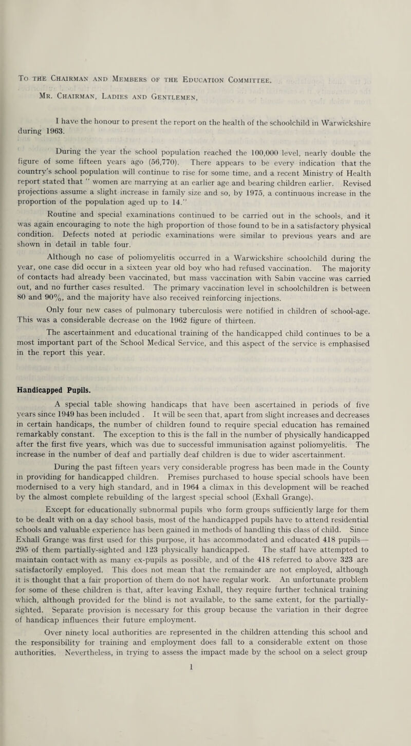 To the Chairman and Members of the Education Committee. Mr. Chairman, Ladies and Gentlemen, I have the honour to present the report on the health of the schoolchild in Warwickshire during 1963. During the year the school population reached the 100,000 level, nearly double the figure of some fifteen years ago (56,770). There appears to be every indication that the country s school population will continue to rise for some time, and a recent Ministry of Health report stated that women are marrying at an earlier age and bearing children earlier. Revised projections assume a slight increase in family size and so, by 1975, a continuous increase in the proportion of the population aged up to 14.” Routine and special examinations continued to be carried out in the schools, and it was again encouraging to note the high proportion of those found to be in a satisfactory physical condition. Defects noted at periodic examinations were similar to previous years and are shown in detail in table four. Although no case of poliomyelitis occurred in a Warwickshire schoolchild during the year, one case did occur in a sixteen year old boy wrho had refused vaccination. The majority of contacts had already been vaccinated, but mass vaccination with Sabin vaccine was carried out, and no further cases resulted. The primary vaccination level in schoolchildren is between 80 and 90%, and the majority have also received reinforcing injections. Only four new cases of pulmonary tuberculosis were notified in children of school-age. This was a considerable decrease on the 1962 figure of thirteen. The ascertainment and educational training of the handicapped child continues to be a most important part of the School Medical Service, and this aspect of the service is emphasised in the report this year. Handicapped Pupils. A special table showing handicaps that have been ascertained in periods of five years since 1949 has been included . It will be seen that, apart from slight increases and decreases in certain handicaps, the number of children found to require special education has remained remarkably constant. The exception to this is the fall in the number of physically handicapped after the first five years, which was due to successful immunisation against poliomyelitis. The increase in the number of deaf and partially deaf children is due to wider ascertainment. During the past fifteen years very considerable progress has been made in the County in providing for handicapped children. Premises purchased to house special schools have been modernised to a very high standard, and in 1964 a climax in this development will be reached by the almost complete rebuilding of the largest special school (Exhall Grange). Except for educationally subnormal pupils who form groups sufficiently large for them to be dealt with on a day school basis, most of the handicapped pupils have to attend residential schools and valuable experience has been gained in methods of handling this class of child. Since Exhall Grange was first used for this purpose, it has accommodated and educated 418 pupils— 295 of them partially-sighted and 123 physically handicapped. The staff have attempted to maintain contact with as many ex-pupils as possible, and of the 418 referred to above 323 are satisfactorily employed. This does not mean that the remainder are not employed, although it is thought that a fair proportion of them do not have regular work. An unfortunate problem for some of these children is that, after leaving Exhall, they require further technical training which, although provided for the blind is not available, to the same extent, for the partially- sighted. Separate provision is necessary for this group because the variation in their degree of handicap influences their future employment. Over ninety local authorities are represented in the children attending this school and the responsibility for training and employment does fall to a considerable extent on those authorities. Nevertheless, in trying to assess the impact made by the school on a select group