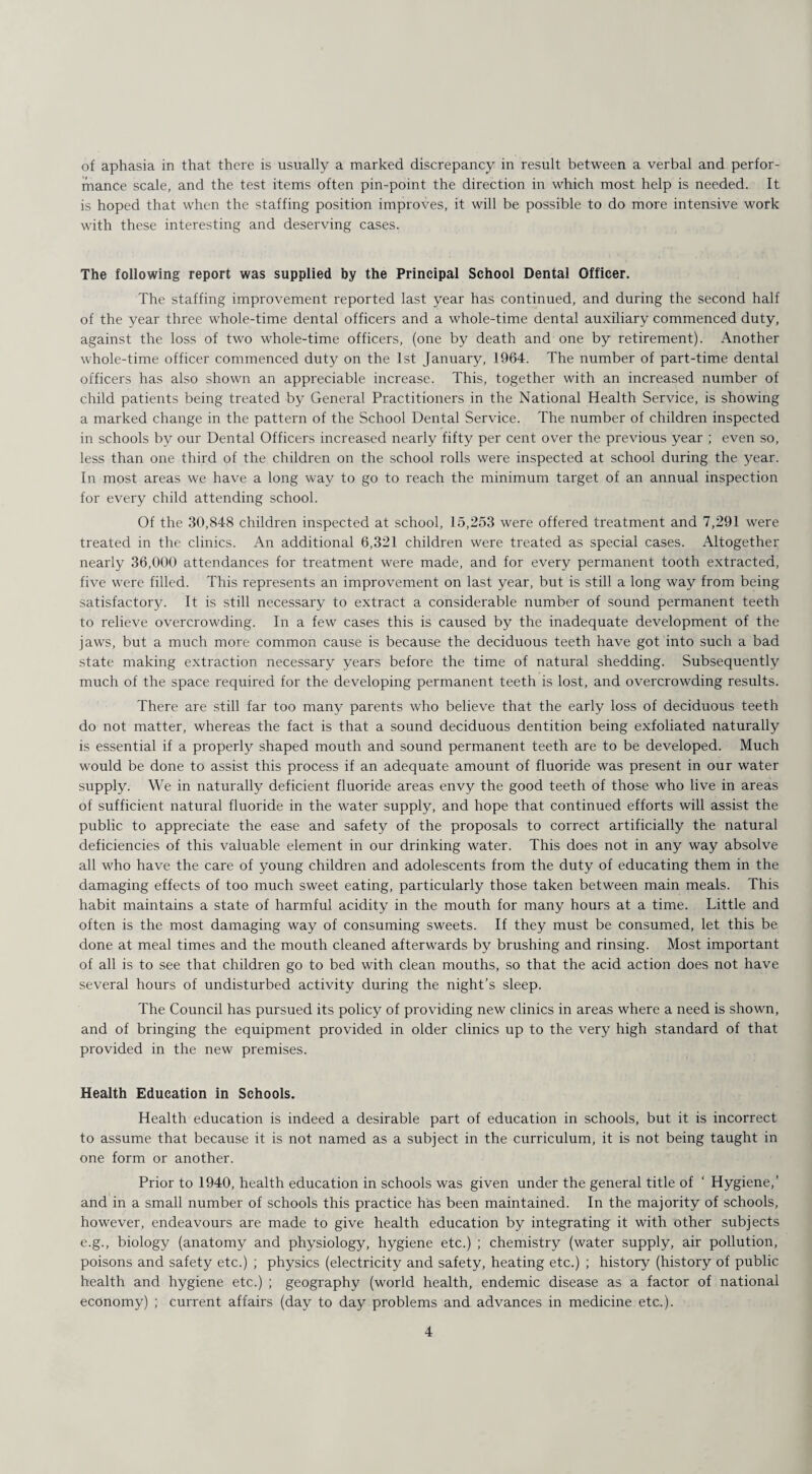 of aphasia in that there is usually a marked discrepancy in result between a verbal and perfor¬ mance scale, and the test items often pin-point the direction in which most help is needed. It is hoped that when the staffing position improves, it will be possible to do more intensive work with these interesting and deserving cases. The following report was supplied by the Principal School Dental Officer. The staffing improvement reported last year has continued, and during the second half of the year three whole-time dental officers and a whole-time dental auxiliary commenced duty, against the loss of two whole-time officers, (one by death and one by retirement). Another whole-time officer commenced duty on the 1st January, 1964. The number of part-time dental officers has also shown an appreciable increase. This, together with an increased number of child patients being treated by General Practitioners in the National Health Service, is showing a marked change in the pattern of the School Dental Service. The number of children inspected in schools by our Dental Officers increased nearly fifty per cent over the previous year ; even so, less than one third of the children on the school rolls were inspected at school during the year. In most areas we have a long way to go to reach the minimum target of an annual inspection for every child attending school. Of the 30,848 children inspected at school, 15,253 were offered treatment and 7,291 were treated in the clinics. An additional 6,321 children were treated as special cases. Altogether nearly 36,000 attendances for treatment were made, and for every permanent tooth extracted, five were filled. This represents an improvement on last year, but is still a long way from being satisfactory. It is still necessary to extract a considerable number of sound permanent teeth to relieve overcrowding. In a few cases this is caused by the inadequate development of the jaws, but a much more common cause is because the deciduous teeth have got into such a bad state making extraction necessary years before the time of natural shedding. Subsequently much of the space required for the developing permanent teeth is lost, and overcrowding results. There are still far too many parents who believe that the early loss of deciduous teeth do not matter, whereas the fact is that a sound deciduous dentition being exfoliated naturally is essential if a properly shaped mouth and sound permanent teeth are to be developed. Much would be done to assist this process if an adequate amount of fluoride was present in our water supply. We in naturally deficient fluoride areas envy the good teeth of those who live in areas of sufficient natural fluoride in the water supply, and hope that continued efforts will assist the public to appreciate the ease and safety of the proposals to correct artificially the natural deficiencies of this valuable element in our drinking water. This does not in any way absolve all who have the care of young children and adolescents from the duty of educating them in the damaging effects of too much sweet eating, particularly those taken between main meals. This habit maintains a state of harmful acidity in the mouth for many hours at a time. Little and often is the most damaging way of consuming sweets. If they must be consumed, let this be done at meal times and the mouth cleaned afterwards by brushing and rinsing. Most important of all is to see that children go to bed with clean mouths, so that the acid action does not have several hours of undisturbed activity during the night’s sleep. The Council has pursued its policy of providing new clinics in areas where a need is shown, and of bringing the equipment provided in older clinics up to the very high standard of that provided in the new premises. Health Education in Schools. Health education is indeed a desirable part of education in schools, but it is incorrect to assume that because it is not named as a subject in the curriculum, it is not being taught in one form or another. Prior to 1940, health education in schools was given under the general title of ' Hygiene,’ and in a small number of schools this practice has been maintained. In the majority of schools, however, endeavours are made to give health education by integrating it with other subjects e.g., biology (anatomy and physiology, hygiene etc.) ; chemistry (water supply, air pollution, poisons and safety etc.) ; physics (electricity and safety, heating etc.) ; history (history of public health and hygiene etc.) ; geography (world health, endemic disease as a factor of national economy) ; current affairs (day to day problems and advances in medicine etc.).