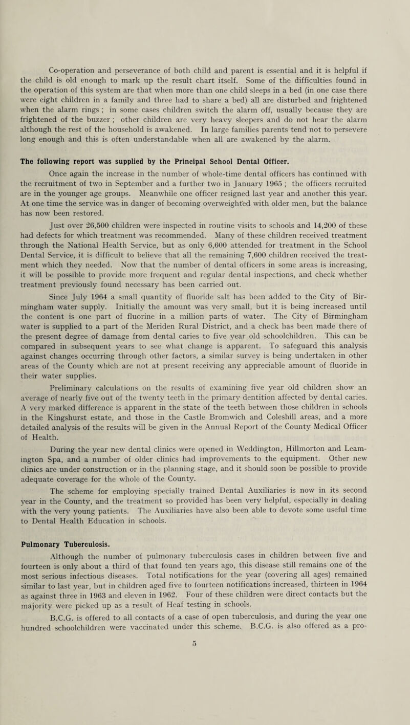 Co-operation and perseverance of both child and parent is essential and it is helpful if the child is old enough to mark up the result chart itself. Some of the difficulties found in the operation of this system are that when more than one child sleeps in a bed (in one case there were eight children in a family and three had to share a bed) all are disturbed and frightened when the alarm rings ; in some cases children switch the alarm off, usually because they are frightened of the buzzer ; other children are very heavy sleepers and do not hear the alarm although the rest of the household is awakened. In large families parents tend not to persevere long enough and this is often understandable when all are awakened by the alarm. The following report was supplied by the Principal School Dental Officer. Once again the increase in the number of whole-time dental officers has continued with the recruitment of two in September and a further two in January 1965 ; the officers recruited are in the younger age groups. Meanwhile one officer resigned last year and another this year. At one time the service was in danger of becoming overweighted with older men, but the balance has now been restored. Just over 26,500 children were inspected in routine visits to schools and 14,200 of these had defects for which treatment was recommended. Many of these children received treatment through the National Health Service, but as only 6,600 attended for treatment in the School Dental Service, it is difficult to believe that all the remaining 7,600 children received the treat¬ ment which they needed. Now that the number of dental officers in some areas is increasing, it will be possible to provide more frequent and regular dental inspections, and check whether treatment previously found necessary has been carried out. Since July 1964 a small quantity of fluoride salt has been added to the City of Bir¬ mingham water supply. Initially the amount was very small, but it is being increased until the content is one part of fluorine in a million parts of water. The City of Birmingham water is supplied to a part of the Meriden Rural District, and a check has been made there of the present degree of damage from dental caries to five year old schoolchildren. This can be compared in subsequent years to see what change is apparent. To safeguard this analysis against changes occurring through other factors, a similar survey is being undertaken in other areas of the County which are not at present receiving any appreciable amount of fluoride in their water supplies. Preliminary calculations on the results of examining five year old children show an average of nearly five out of the twenty teeth in the primary dentition affected by dental caries. A very marked difference is apparent in the state of the teeth between those children in schools in the Kingshurst estate, and those in the Castle Bromwich and Coleshill areas, and a more detailed analysis of the results will be given in the Annual Report of the County Medical Officer of Health. During the year new dental clinics were opened in Weddington, Hillmorton and Leam¬ ington Spa, and a number of older clinics had improvements to the equipment. Other new clinics are under construction or in the planning stage, and it should soon be possible to provide adequate coverage for the whole of the County. The scheme for emploving specially trained Dental Auxiliaries is now in its second year in the County, and the treatment so provided has been very helpful, especially in dealing with the very young patients. The Auxiliaries have also been able to devote some useful time to Dental Health Education in schools. Pulmonary Tuberculosis. Although the number of pulmonary tuberculosis cases in children between five and fourteen is only about a third of that found ten years ago, this disease still remains one of the most serious infectious diseases. Total notifications for the year (covering all ages) remained similar to last year, but in children aged five to fourteen notifications increased, thirteen in 1964 as against three in 1963 and eleven in 1962. Four of these children were direct contacts but the majority were picked up as a result of Heaf testing in schools. B.C.G. is offered to all contacts of a case of open tuberculosis, and during the year one hundred schoolchildren were vaccinated under this scheme. B.C.G. is also offered as a pro-