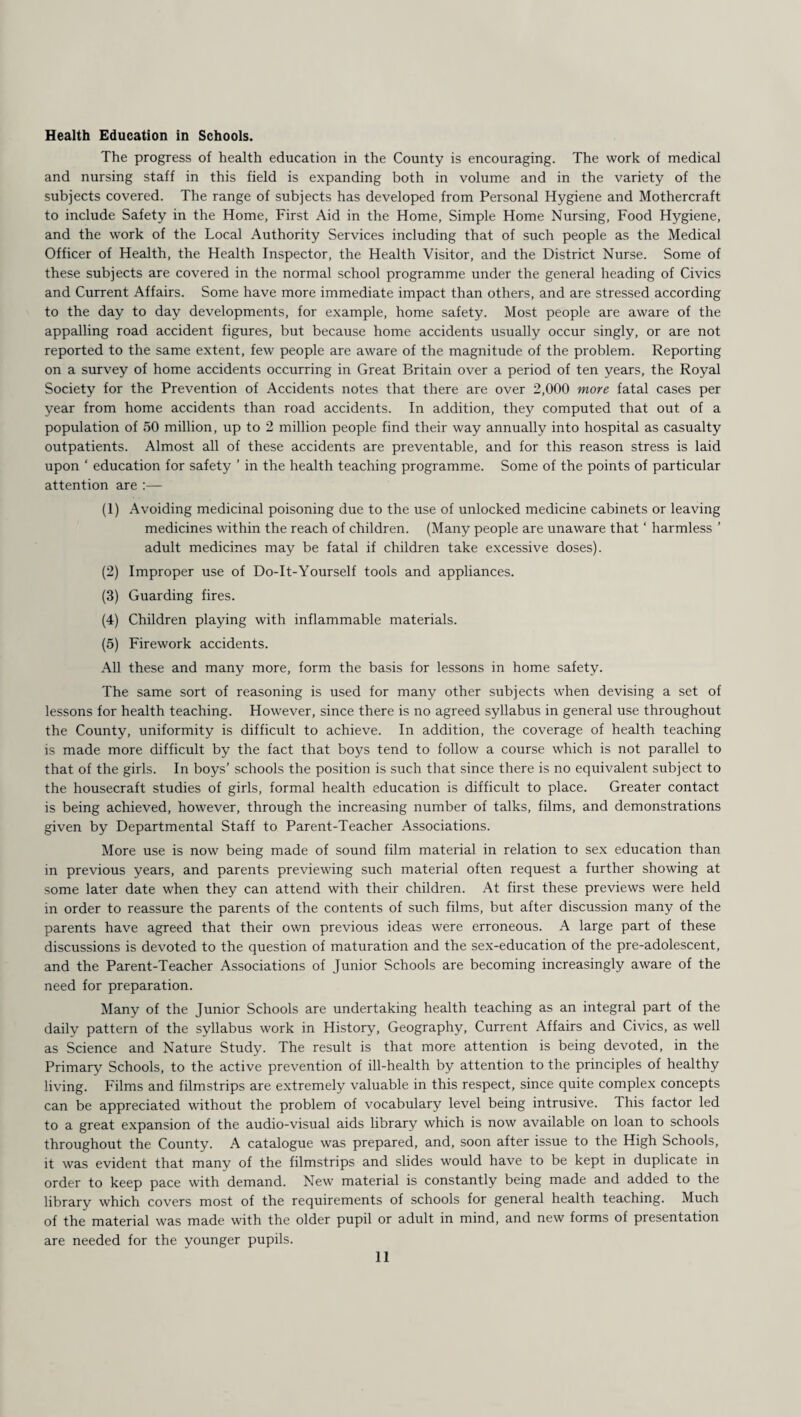 Health Education in Schools. The progress of health education in the County is encouraging. The work of medical and nursing staff in this field is expanding both in volume and in the variety of the subjects covered. The range of subjects has developed from Personal Hygiene and Mothercraft to include Safety in the Home, First Aid in the Home, Simple Home Nursing, Food Hygiene, and the work of the Local Authority Services including that of such people as the Medical Officer of Health, the Health Inspector, the Health Visitor, and the District Nurse. Some of these subjects are covered in the normal school programme under the general heading of Civics and Current Affairs. Some have more immediate impact than others, and are stressed according to the day to day developments, for example, home safety. Most people are aware of the appalling road accident figures, but because home accidents usually occur singly, or are not reported to the same extent, few people are aware of the magnitude of the problem. Reporting on a survey of home accidents occurring in Great Britain over a period of ten years, the Royal Society for the Prevention of Accidents notes that there are over 2,000 more fatal cases per year from home accidents than road accidents. In addition, they computed that out of a population of 50 million, up to 2 million people find their way annually into hospital as casualty outpatients. Almost all of these accidents are preventable, and for this reason stress is laid upon ‘ education for safety ’ in the health teaching programme. Some of the points of particular attention are :— (1) Avoiding medicinal poisoning due to the use of unlocked medicine cabinets or leaving medicines within the reach of children. (Many people are unaware that * harmless ’ adult medicines may be fatal if children take excessive doses). (2) Improper use of Do-It-Yourself tools and appliances. (3) Guarding fires. (4) Children playing with inflammable materials. (5) Firework accidents. All these and many more, form the basis for lessons in home safety. The same sort of reasoning is used for many other subjects when devising a set of lessons for health teaching. However, since there is no agreed syllabus in general use throughout the County, uniformity is difficult to achieve. In addition, the coverage of health teaching is made more difficult by the fact that boys tend to follow a course which is not parallel to that of the girls. In boys’ schools the position is such that since there is no equivalent subject to the housecraft studies of girls, formal health education is difficult to place. Greater contact is being achieved, however, through the increasing number of talks, films, and demonstrations given by Departmental Staff to Parent-Teacher Associations. More use is now being made of sound film material in relation to sex education than in previous years, and parents previewing such material often request a further showing at some later date when they can attend with their children. At first these previews were held in order to reassure the parents of the contents of such films, but after discussion many of the parents have agreed that their own previous ideas were erroneous. A large part of these discussions is devoted to the question of maturation and the sex-education of the pre-adolescent, and the Parent-Teacher Associations of Junior Schools are becoming increasingly aware of the need for preparation. Many of the Junior Schools are undertaking health teaching as an integral part of the daily pattern of the syllabus work in History, Geography, Current Affairs and Civics, as well as Science and Nature Study. The result is that more attention is being devoted, in the Primary Schools, to the active prevention of ill-health by attention to the principles of healthy living. Films and filmstrips are extremely valuable in this respect, since quite complex concepts can be appreciated without the problem of vocabulary level being intrusive. This factor led to a great expansion of the audio-visual aids library which is now available on loan to schools throughout the County. A catalogue was prepared, and, soon after issue to the High Schools, it was evident that many of the filmstrips and slides would have to be kept in duplicate in order to keep pace with demand. New material is constantly being made and added to the library which covers most of the requirements of schools for general health teaching. Much of the material was made with the older pupil or adult in mind, and new forms of presentation are needed for the younger pupils.