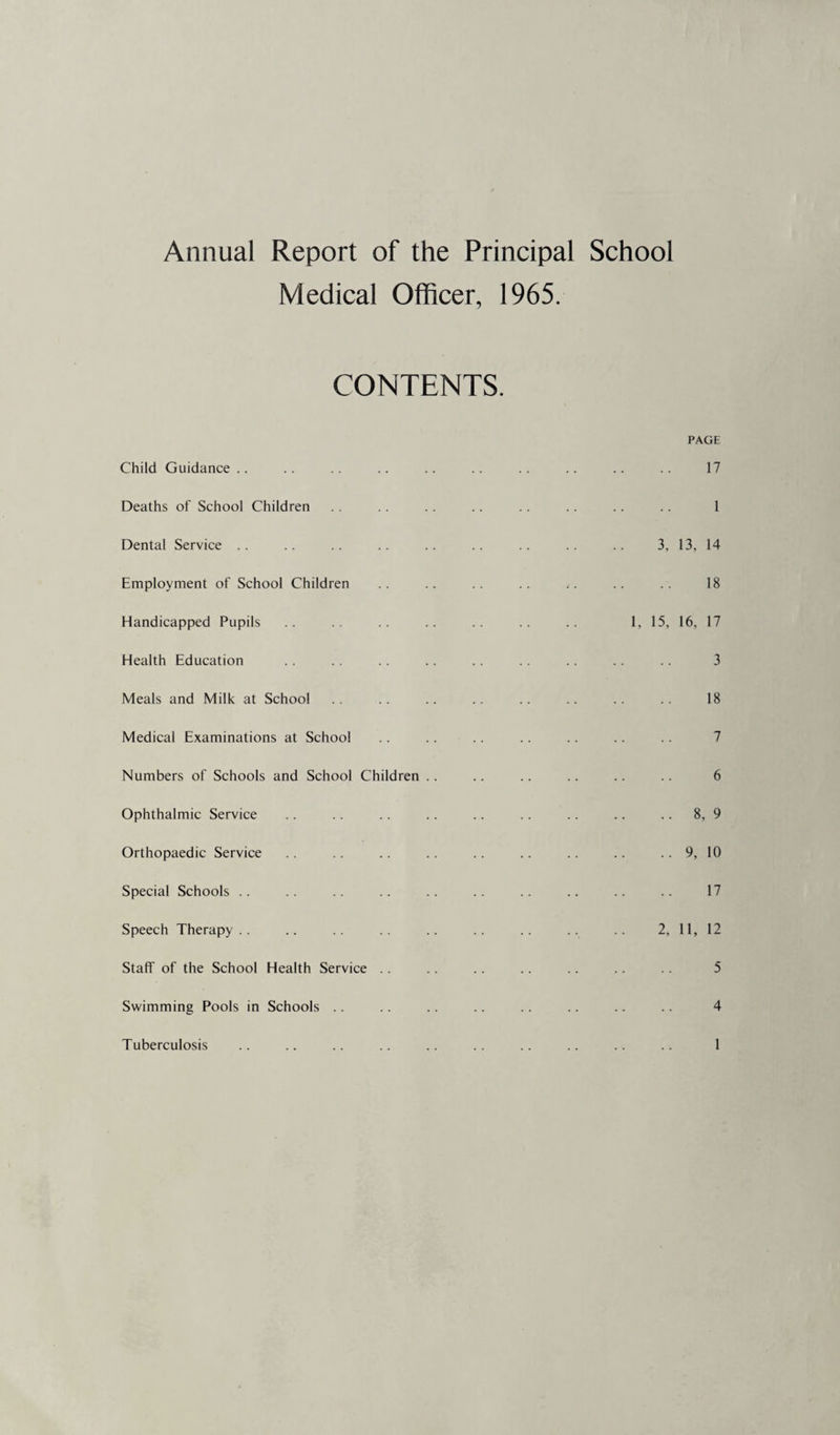 Annual Report of the Principal School Medical Officer, 1965. CONTENTS. PAGE Child Guidance 17 Deaths of School Children 1 Dental Service 3, 13, 14 Employment of School Children 18 Handicapped Pupils 1, 15, 16, 17 Health Education 3 Meals and Milk at School 18 Medical Examinations at School 7 Numbers of Schools and School Children 6 Ophthalmic Service .. 8, 9 Orthopaedic Service .. 9, 10 Special Schools 17 Speech Therapy 2, 11, 12 Staff of the School Health Service 5 Swimming Pools in Schools .. 4 Tuberculosis