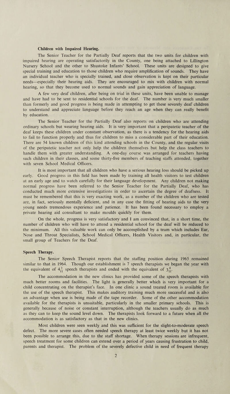 Children with Impaired Hearing. The Senior Teacher for the Partially Deaf reports that the two units for children with impaired hearing are operating satisfactorily in the County, one being attached to Lillington Nursery School and the other to Shustoke Infants’ School. These units are designed to give special training and education to those children who require amplification of sounds. They have an individual teacher who is specially trained, and close observation is kept on their particular needs—especially their hearing aids. They are encouraged to mix with children with normal hearing, so that they become used to normal sounds and gain appreciation of language. A few very deaf children, after being on trial in these units, have been unable to manage and have had to be sent to residential schools for the deaf. The number is very much smaller than formerly and good progress is being made in attempting to get these severely deaf children to understand and appreciate language before they reach an age when they can really benefit by education. The Senior Teacher for the Partially Deaf also reports on children who are attending ordinary schools but wearing hearing aids. It is very important that a peripatetic teacher of the deaf keeps these children under constant observation, as there is a tendency for the hearing aids to fail to function properly and thus for children to miss a considerable part of their education. There are 54 known children of this kind attending schools in the County, and the regular visits of the peripatetic teacher not only help the children themselves but help the class teachers to handle them with greater understanding. A one-day course was arranged for teachers having such children in their classes, and some thirty-five members of teaching staffs attended, together with seven School Medical Officers. It is most important that all children who have a serious hearing loss should be picked up early. Good progress in this field has been made by training all health visitors to test children at an early age and to watch carefully for their language development. Any children not making normal progress have been referred to the Senior Teacher for the Partially Deaf, who has conducted much more extensive investigations in order to ascertain the degree of deafness. It must be remembered that this is very exacting work, as a number of the children who are tested are, in fact, seriously mentally deficient, and in any case the fitting of hearing aids to the very young needs tremendous experience and patience. It has been found necessary to employ a private hearing aid consultant to make moulds quickly for them. On the whole, progress is very satisfactory and I am convinced that, in a short time, the number of children who will have to attend a residential school for the deaf will be reduced to the minimum. All this valuable work can only be accomplished by a team which includes Ear, Nose and Throat Specialists, School Medical Officers, Health Visitors and, in particular, the small group of Teachers for the Deaf. Speech Therapy. The Senior Speech Therapist reports that the staffing position during 1965 remained similar to that in 1964. Though our establishment is 7 speech therapists we began the year with the equivalent of 4^ speech therapists and ended with the equivalent of 3*. The accommodation in the new clinics has provided some of the speech therapists with much better rooms and facilities. The light is generally better which is very important for a child concentrating on the therapist’s face. In one clinic a sound treated room is available for the use of the speech therapist. This makes auditory training much more successful and is also an advantage when use is being made of the tape recorder. Some of the other accommodation available for the therapists is unsuitable, particularly in the smaller primary schools. This is generally because of noise or constant interruption, although the teachers usually do as much as they can to keep the sound level down. The therapists look forward to a future when all the accommodation is as satisfactory as that in the new clinics. Most children were seen weekly and this was sufficient for the slight-to-moderate speech defect. The more severe cases often needed speech therapy at least twice weekly but it has not been possible to arrange this, due to the staff shortage. When therapy sessions are infrequent, speech treatment for some children can extend over a period of years causing frustration to child, parents and therapist. The problem of the severely defective child in need of frequent therapy