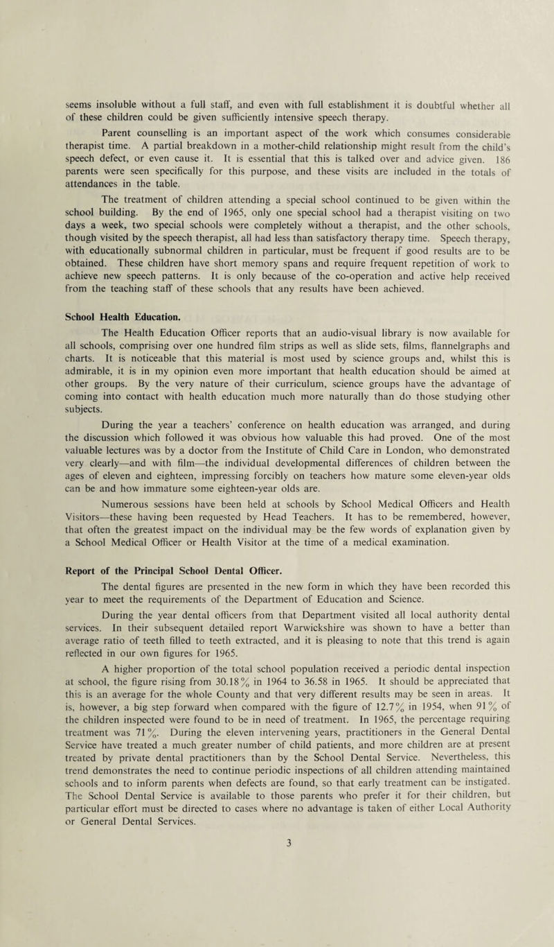 seems insoluble without a full staff, and even with full establishment it is doubtful whether all of these children could be given sufficiently intensive speech therapy. Parent counselling is an important aspect of the work which consumes considerable therapist time. A partial breakdown in a mother-child relationship might result from the child’s speech defect, or even cause it. It is essential that this is talked over and advice given. 186 parents were seen specifically for this purpose, and these visits are included in the totals of attendances in the table. The treatment of children attending a special school continued to be given within the school building. By the end of 1965, only one special school had a therapist visiting on two days a week, two special schools were completely without a therapist, and the other schools, though visited by the speech therapist, all had less than satisfactory therapy time. Speech therapy, with educationally subnormal children in particular, must be frequent if good results are to be obtained. These children have short memory spans and require frequent repetition of work to achieve new speech patterns. It is only because of the co-operation and active help received from the teaching staff of these schools that any results have been achieved. School Health Education. The Health Education Officer reports that an audio-visual library is now available for all schools, comprising over one hundred film strips as well as slide sets, films, flannelgraphs and charts. It is noticeable that this material is most used by science groups and, whilst this is admirable, it is in my opinion even more important that health education should be aimed at other groups. By the very nature of their curriculum, science groups have the advantage of coming into contact with health education much more naturally than do those studying other subjects. During the year a teachers’ conference on health education was arranged, and during the discussion which followed it was obvious how valuable this had proved. One of the most valuable lectures was by a doctor from the Institute of Child Care in London, who demonstrated very clearly—and with film—the individual developmental differences of children between the ages of eleven and eighteen, impressing forcibly on teachers how mature some eleven-year olds can be and how immature some eighteen-year olds are. Numerous sessions have been held at schools by School Medical Officers and Health Visitors—these having been requested by Head Teachers. It has to be remembered, however, that often the greatest impact on the individual may be the few words of explanation given by a School Medical Officer or Health Visitor at the time of a medical examination. Report of the Principal School Dental Officer. The dental figures are presented in the new form in which they have been recorded this year to meet the requirements of the Department of Education and Science. During the year dental officers from that Department visited all local authority dental services. In their subsequent detailed report Warwickshire was shown to have a better than average ratio of teeth filled to teeth extracted, and it is pleasing to note that this trend is again reflected in our own figures for 1965. A higher proportion of the total school population received a periodic dental inspection at school, the figure rising from 30.18% in 1964 to 36.58 in 1965. It should be appreciated that this is an average for the whole County and that very different results may be seen in areas. It is, however, a big step forward when compared with the figure of 12.7% in 1954, when 91 % of the children inspected were found to be in need of treatment. In 1965, the percentage requiring treatment was 71 %. During the eleven intervening years, practitioners in the General Dental Service have treated a much greater number of child patients, and more children are at present treated by private dental practitioners than by the School Dental Service. Nevertheless, this trend demonstrates the need to continue periodic inspections of all children attending maintained schools and to inform parents when defects are found, so that early treatment can be instigated. The School Dental Service is available to those parents who prefer it for their children, but particular effort must be directed to cases where no advantage is taken of either Local Authority or General Dental Services.