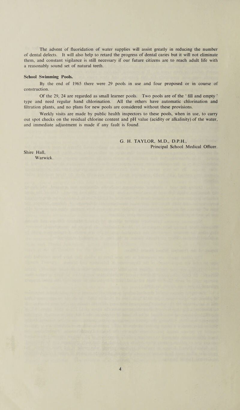 The advent of fluoridation of water supplies will assist greatly in reducing the number of dental defects. It will also help to retard the progress of dental caries but it will not eliminate them, and constant vigilance is still necessary if our future citizens are to reach adult life with a reasonably sound set of natural teeth. School Swimming Pools. By the end of 1965 there were 29 pools in use and four proposed or in course of construction. Of the 29, 24 are regarded as small learner pools. Two pools are of the ‘ fill and empty ’ type and need regular hand chlorination. All the others have automatic chlorination and filtration plants, and no plans for new pools are considered without these provisions. Weekly visits are made by public health inspectors to these pools, when in use, to carry out spot checks on the residual chlorine content and pH value (acidity or alkalinity) of the water, and immediate adjustment is made if any fault is found. Shire Hall, Warwick. G. H. TAYLOR, M.D., D.P.H., Principal School Medical Officer.