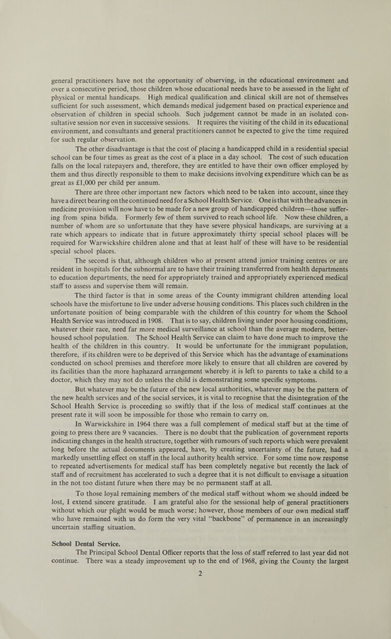 general practitioners have not the opportunity of observing, in the educational environment and over a consecutive period, those children whose educational needs have to be assessed in the light of physical or mental handicaps. High medical qualification and clinical skill are not of themselves sufficient for such assessment, which demands medical judgement based on practical experience and observation of children in special schools. Such judgement cannot be made in an isolated con¬ sultative session nor even in successive sessions. It requires the visiting of the child in its educational environment, and consultants and general practitioners cannot be expected to give the time required for such regular observation. The other disadvantage is that the cost of placing a handicapped child in a residential special school can be four times as great as the cost of a place in a day school. The cost of such education falls on the local ratepayers and, therefore, they are entitled to have their own officer employed by them and thus directly responsible to them to make decisions involving expenditure which can be as great as £1,000 per child per annum. There are three other important new factors which need to be taken into account, since they have a direct bearing on the continued need for a School Health Service. One is that with the advances in medicine provision will now have to be made for a new group of handicapped children—those suffer¬ ing from spina bifida. Formerly few of them survived to reach school life. Now these children, a number of whom are so unfortunate that they have severe physical handicaps, are surviving at a rate which appears to indicate that in future approximately thirty special school places will be required for Warwickshire children alone and that at least half of these will have to be residential special school places. The second is that, although children who at present attend junior training centres or are resident in hospitals for the subnormal are to have their training transferred from health departments to education departments, the need for appropriately trained and appropriately experienced medical staff to assess and supervise them will remain. The third factor is that in some areas of the County immigrant children attending local schools have the misfortune to live under adverse housing conditions. This places such children in the unfortunate position of being comparable with the children of this country for whom the School Health Service was introduced in 1908. That is to say, children living under poor housing conditions, whatever their race, need far more medical surveillance at school than the average modern, better- housed school population. The School Health Service can claim to have done much to improve the health of the children in this country. It would be unfortunate for the immigrant population, therefore, if its children were to be deprived of this Service which has the advantage of examinations conducted on school premises and therefore more likely to ensure that all children are covered by its facilities than the more haphazard arrangement whereby it is left to parents to take a child to a doctor, which they may not do unless the child is demonstrating some specific symptoms. But whatever may be the future of the new local authorities, whatever may be the pattern of the new health services and of the social services, it is vital to recognise that the disintegration of the School Health Service is proceeding so swiftly that if the loss of medical staff continues at the present rate it will soon be impossible for those who remain to carry on. In Warwickshire in 1964 there was a full complement of medical staff but at the time of going to press there are 9 vacancies. There is no doubt that the publication of government reports indicating changes in the health structure, together with rumours of such reports which were prevalent long before the actual documents appeared, have, by creating uncertainty of the future, had a markedly unsettling effect on staff in the local authority health service. For some time now response to repeated advertisements for medical staff has been completely negative but recently the lack of staff and of recruitment has accelerated to such a degree that it is not difficult to envisage a situation in the not too distant future when there may be no permanent staff at all. To those loyal remaining members of the medical staff without whom we should indeed be lost, I extend sincere gratitude. I am grateful also for the sessional help of general practitioners without which our plight would be much worse; however, those members of our own medical staff who have remained with us do form the very vital “backbone” of permanence in an increasingly uncertain staffing situation. School Dental Service. The Principal School Dental Officer reports that the loss of staff referred to last year did not continue. There was a steady improvement up to the end of 1968, giving the County the largest