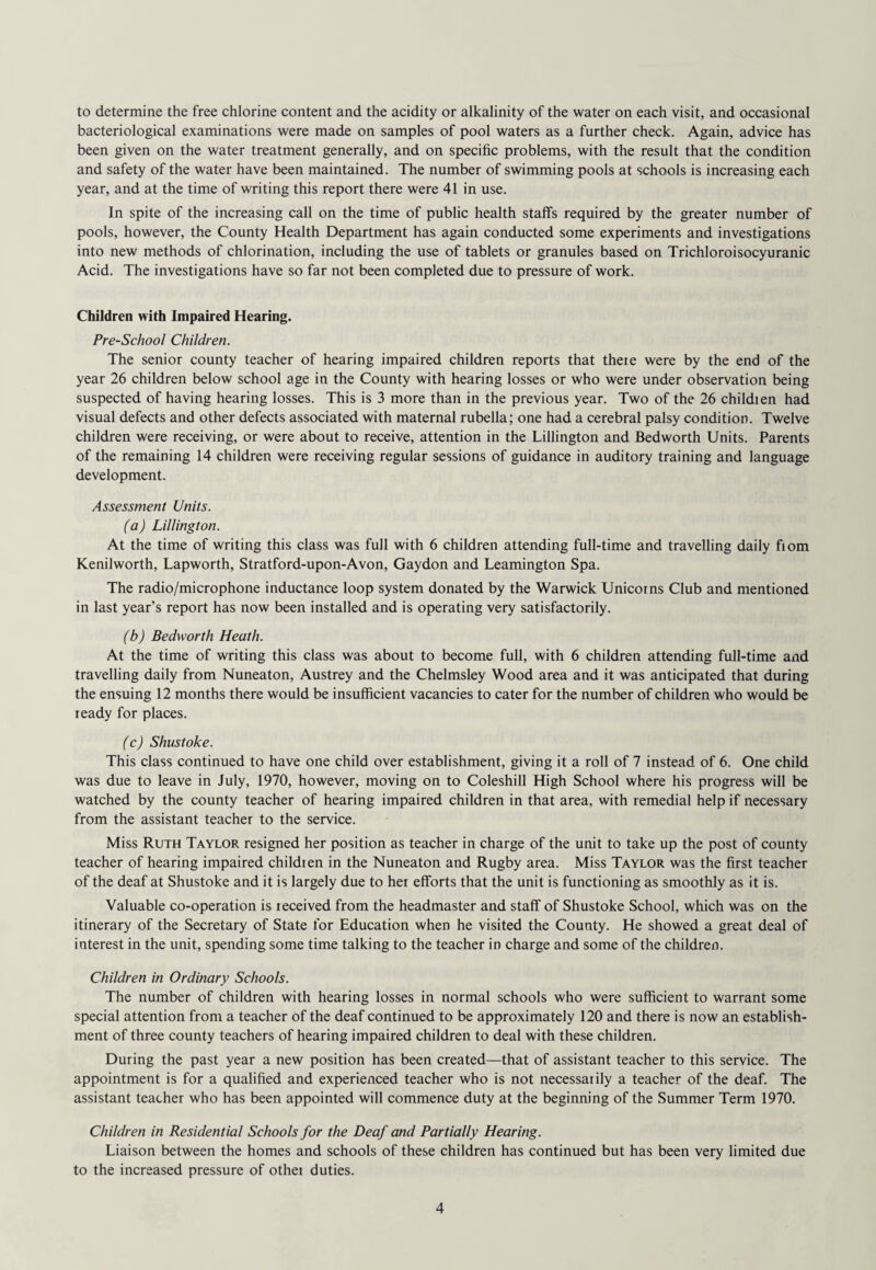 to determine the free chlorine content and the acidity or alkalinity of the water on each visit, and occasional bacteriological examinations were made on samples of pool waters as a further check. Again, advice has been given on the water treatment generally, and on specific problems, with the result that the condition and safety of the water have been maintained. The number of swimming pools at schools is increasing each year, and at the time of writing this report there were 41 in use. In spite of the increasing call on the time of public health staffs required by the greater number of pools, however, the County Health Department has again conducted some experiments and investigations into new methods of chlorination, including the use of tablets or granules based on Trichloroisocyuranic Acid. The investigations have so far not been completed due to pressure of work. Children with Impaired Hearing. Pre-School Children. The senior county teacher of hearing impaired children reports that theie were by the end of the year 26 children below school age in the County with hearing losses or who were under observation being suspected of having hearing losses. This is 3 more than in the previous year. Two of the 26 childien had visual defects and other defects associated with maternal rubella: one had a cerebral palsy condition. Twelve children were receiving, or were about to receive, attention in the Lillington and Bedworth Units. Parents of the remaining 14 children were receiving regular sessions of guidance in auditory training and language development. Assessment Units. (a) Lillington. At the time of writing this class was full with 6 children attending full-time and travelling daily fiom Kenilworth, Lapworth, Stratford-upon-Avon, Gaydon and Leamington Spa. The radio/microphone inductance loop system donated by the Warwick Unicorns Club and mentioned in last year’s report has now been installed and is operating very satisfactorily. (b) Bedworth Heath. At the time of writing this class was about to become full, with 6 children attending full-time and travelling daily from Nuneaton, Austrey and the Chelmsley Wood area and it was anticipated that during the ensuing 12 months there would be insufficient vacancies to cater for the number of children who would be ready for places. (c) Shustoke. This class continued to have one child over establishment, giving it a roll of 7 instead of 6. One child was due to leave in July, 1970, however, moving on to Coleshill High School where his progress will be watched by the county teacher of hearing impaired children in that area, with remedial help if necessary from the assistant teacher to the service. Miss Ruth Taylor resigned her position as teacher in charge of the unit to take up the post of county teacher of hearing impaired children in the Nuneaton and Rugby area. Miss Taylor was the first teacher of the deaf at Shustoke and it is largely due to her efforts that the unit is functioning as smoothly as it is. Valuable co-operation is received from the headmaster and staff of Shustoke School, which was on the itinerary of the Secretary of State for Education when he visited the County. He showed a great deal of interest in the unit, spending some time talking to the teacher in charge and some of the children. Children in Ordinary Schools. The number of children with hearing losses in normal schools who were sufficient to warrant some special attention from a teacher of the deaf continued to be approximately 120 and there is now an establish¬ ment of three county teachers of hearing impaired children to deal with these children. During the past year a new position has been created—that of assistant teacher to this service. The appointment is for a qualified and experienced teacher who is not necessarily a teacher of the deaf. The assistant teacher who has been appointed will commence duty at the beginning of the Summer Term 1970. Children in Residential Schools for the Deaf and Partially Hearing. Liaison between the homes and schools of these children has continued but has been very limited due to the increased pressure of othei duties.