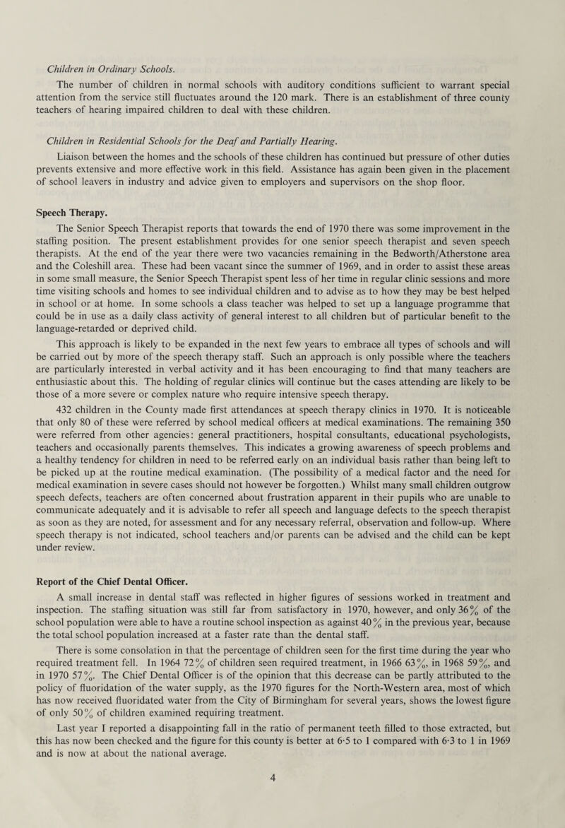 The number of children in normal schools with auditory conditions sufficient to warrant special attention from the service still fluctuates around the 120 mark. There is an establishment of three county teachers of hearing impaired children to deal with these children. Children in Residential Schools for the Deaf and Partially Hearing. Liaison between the homes and the schools of these children has continued but pressure of other duties prevents extensive and more effective work in this field. Assistance has again been given in the placement of school leavers in industry and advice given to employers and supervisors on the shop floor. Speech Therapy. The Senior Speech Therapist reports that towards the end of 1970 there was some improvement in the staffing position. The present establishment provides for one senior speech therapist and seven speech therapists. At the end of the year there were two vacancies remaining in the Bedworth/Atherstone area and the Coleshill area. These had been vacant since the summer of 1969, and in order to assist these areas in some small measure, the Senior Speech Therapist spent less of her time in regular clinic sessions and more time visiting schools and homes to see individual children and to advise as to how they may be best helped in school or at home. In some schools a class teacher was helped to set up a language programme that could be in use as a daily class activity of general interest to all children but of particular benefit to the language-retarded or deprived child. This approach is likely to be expanded in the next few years to embrace all types of schools and will be carried out by more of the speech therapy staff. Such an approach is only possible where the teachers are particularly interested in verbal activity and it has been encouraging to find that many teachers are enthusiastic about this. The holding of regular clinics will continue but the cases attending are likely to be those of a more severe or complex nature who require intensive speech therapy. 432 children in the County made first attendances at speech therapy clinics in 1970. It is noticeable that only 80 of these were referred by school medical officers at medical examinations. The remaining 350 were referred from other agencies: general practitioners, hospital consultants, educational psychologists, teachers and occasionally parents themselves. This indicates a growing awareness of speech problems and a healthy tendency for children in need to be referred early on an individual basis rather than being left to be picked up at the routine medical examination. (The possibility of a medical factor and the need for medical examination in severe cases should not however be forgotten.) Whilst many small children outgrow speech defects, teachers are often concerned about frustration apparent in their pupils who are unable to communicate adequately and it is advisable to refer all speech and language defects to the speech therapist as soon as they are noted, for assessment and for any necessary referral, observation and follow-up. Where speech therapy is not indicated, school teachers and/or parents can be advised and the child can be kept under review. Report of the Chief Dental Officer. A small increase in dental staff was reflected in higher figures of sessions worked in treatment and inspection. The staffing situation was still far from satisfactory in 1970, however, and only 36% of the school population were able to have a routine school inspection as against 40 % in the previous year, because the total school population increased at a faster rate than the dental staff. There is some consolation in that the percentage of children seen for the first time during the year who required treatment fell. In 1964 72% of children seen required treatment, in 1966 63%, in 1968 59%, and in 1970 57%. The Chief Dental Officer is of the opinion that this decrease can be partly attributed to the policy of fluoridation of the water supply, as the 1970 figures for the North-Western area, most of which has now received fluoridated water from the City of Birmingham for several years, shows the lowest figure of only 50% of children examined requiring treatment. Last year I reported a disappointing fall in the ratio of permanent teeth filled to those extracted, but this has now been checked and the figure for this county is better at 6-5 to 1 compared with 6-3 to 1 in 1969 and is now at about the national average.