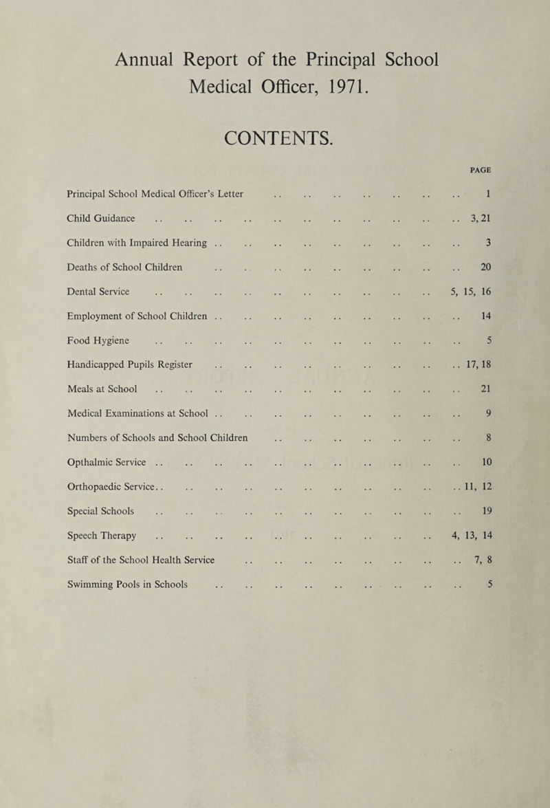 Annual Report of the Principal School Medical Officer, 1971. CONTENTS. Principal School Medical Officer’s Letter Child Guidance Children with Impaired Hearing .. Deaths of School Children Dental Service Employment of School Children .. Food Hygiene Handicapped Pupils Register Meals at School Medical Examinations at School .. Numbers of Schools and School Children Opthalmic Service Orthopaedic Service Special Schools Speech Therapy Staff of the School Health Service Swimming Pools in Schools PAGE 1 .. 3,21 3 20 5, 15, 16 14 5 .. 17,18 21 9 8 10 .. 11, 12 19 4, 13, 14 .. 7, 8 5