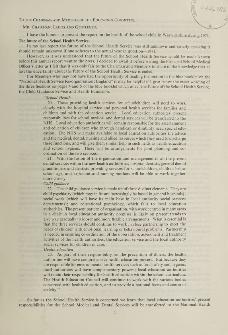 To the Chairman and Members of the Education Committee. Mr. Chairman, Ladies and Gentlemen, I have the honour to present the report on the health of the school child in Warwickshire durine 1971. The future of the School Health Service. In my last report the future of the School Health Service was still unknown and strictly speaking it should remain unknown if one adheres to the actual year in question—1971. However, as it was understood that the future of the School Health Service would be made known before this annual report went to the press, I decided to await it before writing the Principal School Medical Officer’s letter as I felt that it was only fair to the Chairman and Members to share in the knowledge that at last the uncertainty about the future of the School Health Service is ended. For Members who may not have had the opportunity of reading the section in the blue booklet on the “National Health Service Re-organisation; England” it may be helpful if I give below the exact wording of the three Sections on pages 4 and 5 of the blue booklet which affect the future of the School Health Service, the Child Guidance Service and Health Education. “School Health 20. Those providing health services for schoolchildren will need to work closely with the hospital service and personal health services for families and children and with the education service. Local education authorites’ present responsibilities for school medical and dental services will be transferred to the NHS. Local education authorities will remain responsible for the ascertainment and education of children who through handicap or disability need special edu¬ cation. The NHS will make available to local education authorities the advice and the medical, dental, nursing and allied resources which they need to discharge these functions, and will give them similar help in such fields as health education and school hygiene. There will be arrangements for joint planning and co¬ ordination of the two services. 21. With the fusion of the organisation and management of all the present dental services within the new health authorities, hospital dentists, general dental practitioners and dentists providing services for schoolchildren, children below school age, and expectant and nursing mothers will be able to work together more closely. Child guidance 22. The child guidance service is made up of three distinct elements. They are child psychiatry (which may in future increasingly be based in general hospitals); social work (which will have its main base in local authority social services departments); and educational psychology, which falls to local education authorities. The present pattern of organisation, with work centred in many areas in a clinic in local education authority premises, is likely on present trends to give way gradually to looser and more flexible arrangements. What is essential is that the three services should continue to work in close partnership to meet the needs of children with emotional, learning or behavioural problems. Partnership is needed in ensuring co-ordination of the observation, assessment and treatment activities of the health authorities, the education service and the local authority social services for children in care. Health education 23. As part of their responsibility for the prevention of illness, the health authorities will have comprehensive health education powers. But because they are responsible for environmental health services such as food safety and hygiene, local authorities will have complementary powers; local education authorities will retain their responsibility for health education within the school curriculum. The Health Education Council will continue to work with the various bodies concerned with health education, and to provide a national focus and centre of activity.” So far as the School Health Service is concerned we learn that local education authorities' present responsibilities for the School Medical and Dental Services will be transferred to the National Health