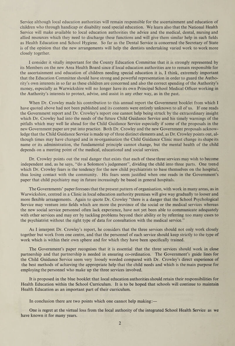 Service although local education authorities will remain responsible for the ascertainment and education of children who through handicap or disability need special education. We learn also that the National Health Service will make available to local education authorities the advice and the medical, dental, nursing and allied resources which they need to discharge these functions and will give them similar help in such fields as Health Education and School Hygiene. So far as the Dental Service is concerned the Secretary of State is of the opinion that the new arrangements will help the dentists undertaking varied work to work more closely together. I consider it vitally important for the County Education Committee that it is strongly represented by its Members on the new Area Health Board since if local education authorities are to remain responsible for the ascertainment and education of children needing special education it is, I think, extremely important that the Education Committee should have strong and powerful representation in order to guard the Autho¬ rity’s own interests in so far as these children are concerned and also the correct spending of the Authority’s money, especially as Warwickshire will no longer have its own Principal School Medical Officer working in the Authority’s interests to protect, advise, and assist in any other way, as in the past. When Dr. Crowley made his contribution to this annual report the Government booklet from which I have quoted above had not been published and its contents were entirely unknown to all of us. If one reads the Government report and Dr. Crowley’s report one cannot help being struck by the extraordinary insight which Dr. Crowley had into the needs of the future Child Guidance Service and his timely warnings of the pitfalls which may well lie ahead for the Child Guidance Service especially if some of the proposals in the new Government paper are put into practice. Both Dr. Crowley and the new Government proposals acknow¬ ledge that the Child Guidance Service is made up of three distinct elements and, as Dr. Crowley points out, al¬ though times may have changed and in re-organisation the Child Guidance Clinic must change its shape its name or its administration, the fundamental principle cannot change, but the mental health of the child depends on a meeting point of the medical, educational and social services. Dr. Crowley points out the real danger that exists that each of these three services may wish to become independent and, as he says, “do a Solomon’s judgement”, dividing the child into three parts. One trend which Dr. Crowley fears is the tendency for the new child psychiatrists to base themselves on the hospital, thus losing contact with the community. His fears seem justified when one reads in the Government’s paper that child psychiatry may in future increasingly be based in general hospitals. The Governments’ paper foresees that the present pattern of organisation, with work in many areas, as in Warwickshire, centred in a Clinic in local education authority premises will give way gradually to looser and more flexible arrangements. Again to quote Dr. Crowley “there is a danger that the School Psychological Service may venture into fields which are more the province of the social or the medical services whereas the new social service personnel often lack experience, have not yet been able to communicate adequately with other services and may err by tackling problems beyond their ability or by referring too many cases to the psychiatrist without the right type of data for consultation with the medical service.” As I interpret Dr. Crowley’s report, he considers that the three services should not only work closely together but work from one centre, and that the personnel of each service should keep strictly to the type of work which is within their own sphere and for which they have been specifically trained. The Government’s paper recognises that it is essential that the three services should work in close partnership and that partnership is needed in ensuring co-ordination. The Government’s guide lines for the Child Guidance Service seem very loosely worded compared with Dr. Crowley’s direct experience of the best methods of achieving the appropriate help that the child needs and which is the main purpose for employing the personnel who make up the three services involved. It is proposed in the blue booklet that local education authorities should retain their responsibilities for Health Education within the School Curriculum. It is to be hoped that schools will continue to maintain Health Education as an important part of their curriculum. In conclusion there are two points which one cannot help making:— One is regret at the virtual loss from the local authority of the integrated School Health Service as we have known it for many years.