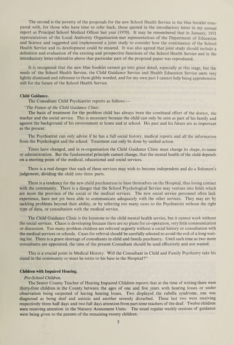 pared with, for those who have time to refer back, those quoted in the introductory letter in my annual report as Principal School Medical Officer last year (1970). It may be remembered that in January, 1971 representatives of the Local Authority Organisation met representatives of the Department of Education and Science and suggested and implemented a joint study to consider how the continuance of the School Health Service and its development could be ensured. It was also agreed that joint study should include a definition and evaluation of the existing and prospective functions of the School Health Service and in the introductory letter referred to above that particular part of the proposed paper was reproduced. It is recognised that the new blue booklet cannot go into great detail, especially at this stage, but the needs of the School Health Service, the Child Guidance Service and Health Education Service seem very lightly dismissed and reference to them glibly worded, and for my own part I cannot help being apprehensive still for the future of the School Health Service. Child Guidance. The Consultant Child Psychiatrist reports as follows:— “The Future of the Child Guidance Clinic. The basis of treatment for the problem child has always been the combined effort of the doctor, the teacher and the social service. This is necessary because the child can only be seen as part of his family and against the background of his environment at home and at school. His past and his future are as important as the present. The Psychiatrist can only advise if he has a full social history, medical reports and all the information from the Psychologist and the school. Treatment can only be done by unified action. Times have changed, and in re-organisation the Child Guidance Clinic must change its shape, its name or administration. But the fundamental principle cannot change, that the mental health of the child depends on a meeting point of the medical, educational and social services. There is a real danger that each of these services may wish to become independent and do a Solomon's judgement, dividing the child into three parts. There is a tendency for the new child psychiatrists to base themselves on the Hospital, thus losing contact with the community. There is a danger that the School Psychological Service may venture into fields which are more the province of the social or the medical services. The new social service personnel often lack experience, have not yet been able to communicate adequately with the other services. They may err by tackling problems beyond their ability, or by referring too many cases to the Psychiatrist without the right type of data, or consultation with the medical service. The Child Guidance Clinic is the keystone to the child mental health service, but it cannot work without the social services. Chaos is developing because there are no plans for co-operation, very little communication or discussion. Too many problem children are referred urgently without a social history or consultation with the medical services or schools. Cases for referral should be carefully selected to avoid the evil of a long wait¬ ing list. There is a grave shortage of consultants in child and family psychiatry. Until such time as two more consultants are appointed, the time of the present Consultant should be used effectively and not wasted. This is a crucial point in Medical History. Will the Consultant in Child and Family Psychiatry take his stand in the community or must he retire to his base in the Hospital?” Children with Impaired Hearing. Pre-School Children. The Senior County Teacher of Hearing Impaired Children reports that at the time of writing there were thirty-four children in the County between the ages of one and five years with hearing losses or under observation being suspected of having hearing losses. Two displayed the rubella syndrome, one was diagnosed as being deaf and autistic and another severely disturbed. These last two were receiving respectively three half days and two full days attention from part-time teachers of the deaf. Twelve children were receiving attention in the Nursery Assessment Units. The usual regular weekly sessions of guidance were being given to the parents of the remaining twenty children. 3