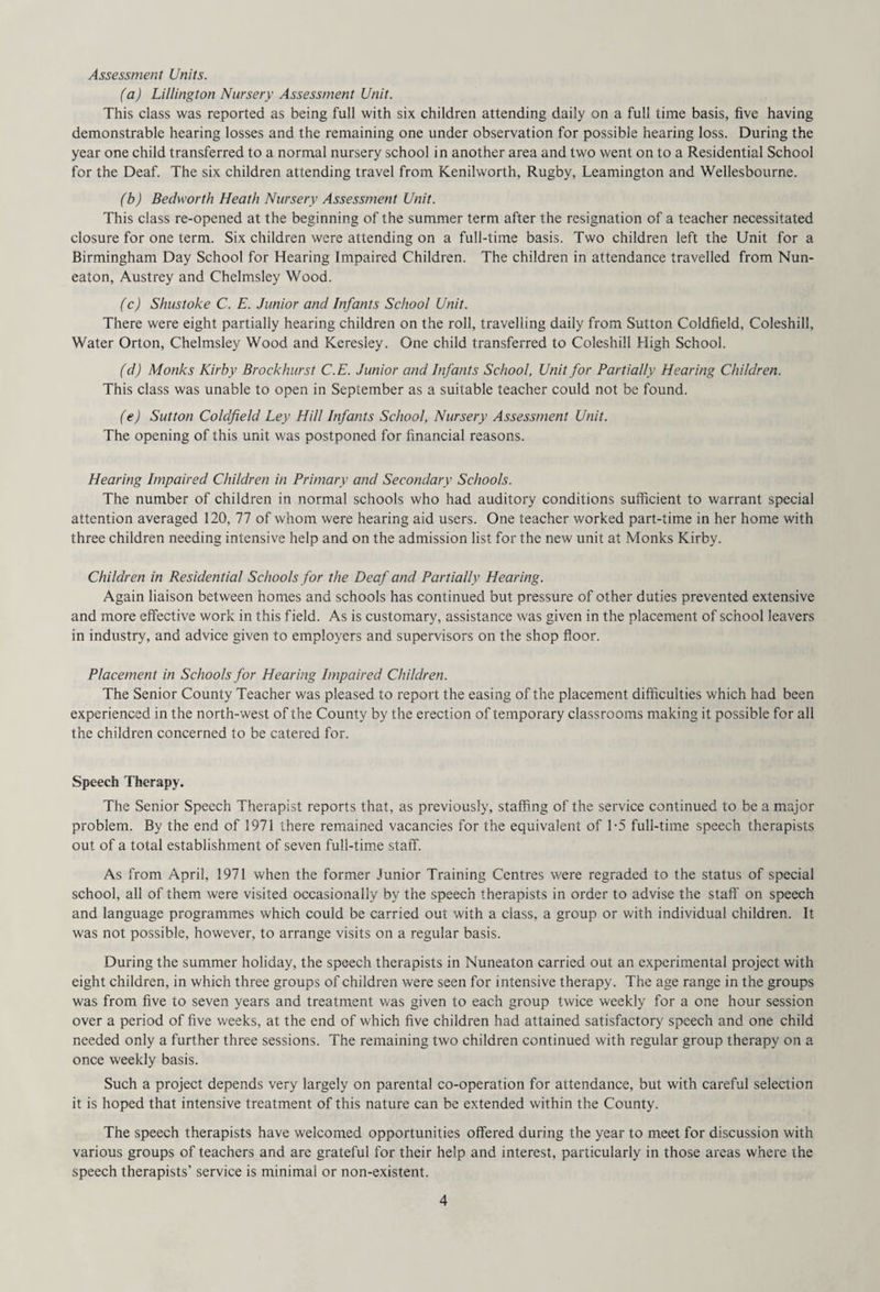 Assessment Units. (a) Lillington Nursery Assessment Unit. This class was reported as being full with six children attending daily on a full time basis, five having demonstrable hearing losses and the remaining one under observation for possible hearing loss. During the year one child transferred to a normal nursery school in another area and two went on to a Residential School for the Deaf. The six children attending travel from Kenilworth, Rugby, Leamington and Wellesbourne. (b) Bedworth Heath Nursery Assessment Unit. This class re-opened at the beginning of the summer term after the resignation of a teacher necessitated closure for one term. Six children were attending on a full-time basis. Two children left the Unit for a Birmingham Day School for Hearing Impaired Children. The children in attendance travelled from Nun¬ eaton, Austrey and Chelmsley Wood. (c) Shustoke C. E. Junior and Infants School Unit. There were eight partially hearing children on the roll, travelling daily from Sutton Coldfield, Coleshill, Water Orton, Chelmsley Wood and Keresley. One child transferred to Coleshill High School. (d) Monks Kirby Brock hurst C.E. Junior and Infants School, Unit for Partially Hearing Children. This class was unable to open in September as a suitable teacher could not be found. (e) Sutton Coldfield Ley Hill Infants School, Nursery Assessment Unit. The opening of this unit was postponed for financial reasons. Hearing Impaired Children in Primary and Secondary Schools. The number of children in normal schools who had auditory conditions sufficient to warrant special attention averaged 120, 77 of whom were hearing aid users. One teacher worked part-time in her home with three children needing intensive help and on the admission list for the new unit at Monks Kirby. Children in Residential Schools for the Deaf and Partially Hearing. Again liaison between homes and schools has continued but pressure of other duties prevented extensive and more effective work in this field. As is customary, assistance was given in the placement of school leavers in industry, and advice given to employers and supervisors on the shop floor. Placement in Schools for Hearing Impaired Children. The Senior County Teacher was pleased to report the easing of the placement difficulties which had been experienced in the north-west of the County by the erection of temporary classrooms making it possible for all the children concerned to be catered for. Speech Therapy. The Senior Speech Therapist reports that, as previously, staffing of the service continued to be a major problem. By the end of 1971 there remained vacancies for the equivalent of 1-5 full-time speech therapists out of a total establishment of seven full-time staff. As from April, 1971 when the former Junior Training Centres were regraded to the status of special school, all of them were visited occasionally by the speech therapists in order to advise the staff' on speech and language programmes which could be carried out with a class, a group or with individual children. It was not possible, however, to arrange visits on a regular basis. During the summer holiday, the speech therapists in Nuneaton carried out an experimental project with eight children, in which three groups of children were seen for intensive therapy. The age range in the groups was from five to seven years and treatment was given to each group twice weekly for a one hour session over a period of five weeks, at the end of which five children had attained satisfactory speech and one child needed only a further three sessions. The remaining two children continued with regular group therapy on a once weekly basis. Such a project depends very largely on parental co-operation for attendance, but with careful selection it is hoped that intensive treatment of this nature can be extended within the County. The speech therapists have welcomed opportunities offered during the year to meet for discussion with various groups of teachers and are grateful for their help and interest, particularly in those areas where the speech therapists’ service is minimal or non-existent.