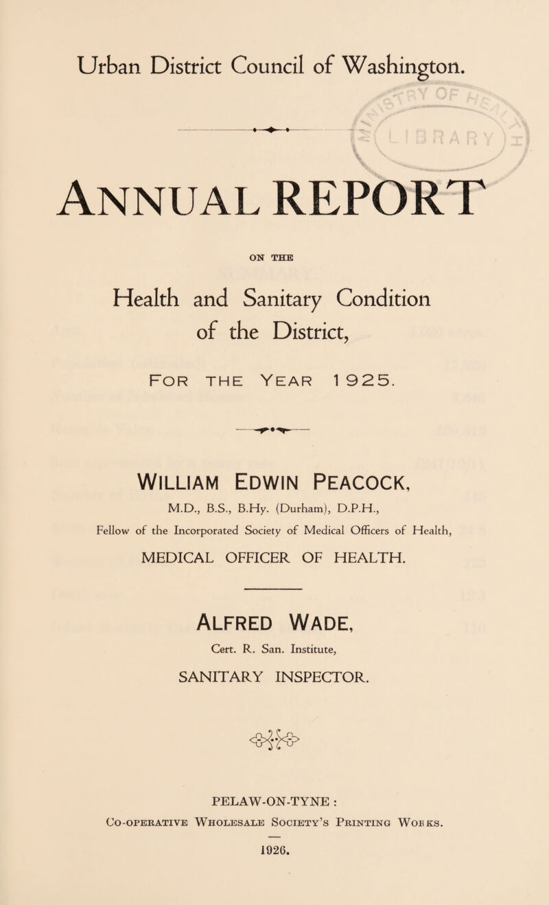 Annual REPORT ON THE Health and Sanitary Condition of the District, For the Year 1 925. William Edwin Peacock, M.D., B.S., B.Hy. (Durham), D.P.H., Fellow of the Incorporated Society of Medical Officers of Health, MEDICAL OFFICER OF HEALTH. Alfred Wade, Cert. R. San. Institute, SANITARY INSPECTOR. PELAW-ON-TYNE : Co-operative Wholesale Society’s Printing Woeks. 1926.