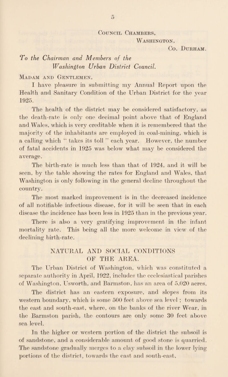 Council Chambers, Washington, Co. Durham. To the Ch airman and Members of the Washington Urban District Council. Madam and Gentlemen, I have pleasure in submitting my Annual Rej)ort upon the Health and Sanitary Condition of the Urban District for the year 1925. The health of the district may be considered satisfactory, as the death-rate is only one decimal point above that of England and Wales, which is very creditable when it is remembered that the majority of the inhabitants are employed in coal-mining, which is a calling which “ takes its toll  each year. However, the number of fatal accidents in 1925 was below what may be considered the average. The birth-rate is much less than that of 1924, and it will be seen, by the table showing the rates for England and Wales, that Washington is only following in the general decline throughout the country. The most marked improvement is in the decreased incidence of all notifiable infectious disease, for it will be seen that in each disease the incidence has been less in 1925 than in the previous year. There is also a very gratifying improvement in the infant mortality rate. This being all the more welcome in view of the declining birth-rate. NATURAL AND SOCIAL CONDITIONS OF THE AREA. The Urban District of Washington, which was constituted a separate authority in April, 1922, includes the ecclesiastical parishes of Washington, Usworth, and Earmston, has an area of 5,020 acres. The district has an eastern exposure, and slopes from its western boundary, which is some 500 feet above sea level ; towards the east and south-east, where, on the banks of the river Wear, in the Earmston parish, the contours are only some 30 feet above sea level. In the higher or western portion of the district the subsoil is of sandstone, and a considerable amount of good stone is quarried. The sandstone gradually merges to a clay subsoil in the lower lying portions of the district, towards the east and south-east.