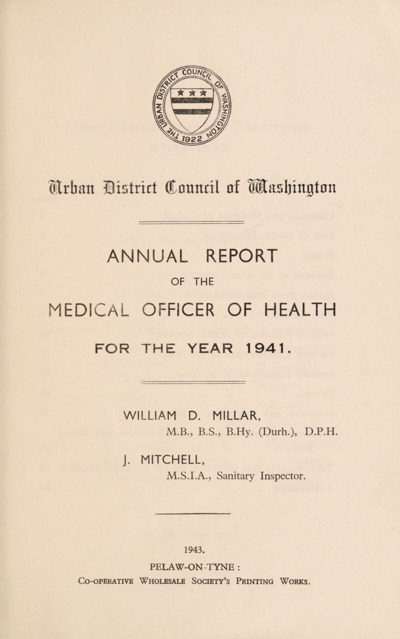 ANNUAL REPORT OF THE MEDICAL OFFICER OF HEALTH FOR THE YEAR 1941. WILLIAM D. MILLAR, M.B., B.S., B.Hy. (Durh.), D.P.H. J. MITCHELL, M.S.I.A., Sanitary Inspector. 1943. PELAW-ON TYNE : Co-operative Wholesale Society’s Printing Works.