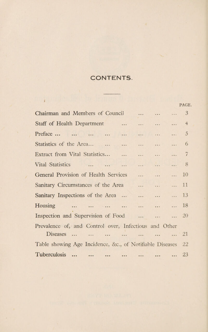 CONTENTS. 1 Chairman and Members of Counci] PAGE. 3 Staff of Health Department ... 4 Preface ... 5 Statistics of the Area... ... 6 Extract from Vital Statistics. ... 7 Vital Statistics ... 8 General Provision of Health Services ... 10 Sanitary Circumstances of the Area 11 Sanitary Inspections of the Area ... ... 13 Housing ... 18 Inspection and Supervision of Food ... 20 Prevalence of, and Control over. Infectious and Other Diseases ... • • • e • • 9 • • 21 Table showing Age Incidence, &c., of Notifiable Diseases 22 Tuberculosis. • • • • • • • • • 23