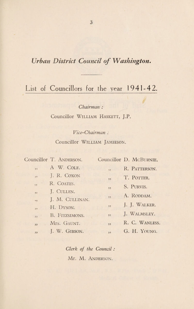 Urban District Council of Washington. List of Councillors for the year 1941-42. Chairman : Councillor William Haskett, J.P. Vice-Chairman : Councillor William Jamieson. Councillor T. Anderson. „ A W. Cole. J. R. Coxon. „ R. Coates. ,> J. Cullen. „ J. M. CULLINAN. „ H. Dyson. „ B. Fitzsimons. „ . Mrs. Gaunt. „ J. W. Gibson. Councillor D. McBurnie. ,, R. Patterson. „ T. Potter. „ S. Purvis. „ A. Roddam. „ J. J. Walker. „ j. Walmsley. „ R. C. Wan less. „ G. H. Young. Clerk of the Council: Mr. M. Anderson.
