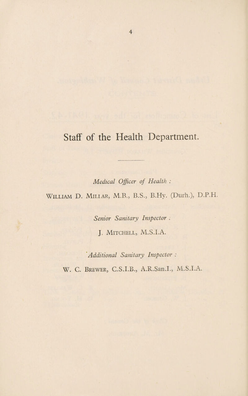 Staff of the Health Department. Medical Officer of Health : William D. Miliar, M.B., B.S., B.Hy. (Durh.), D.P.H. Senior Sanitary Inspector . J. Mitchell, M.S.I.A. Additional Sanitary Inspector : W. C. Brewer, C.S.I.B., A.R.San.L, M.S.I.A.
