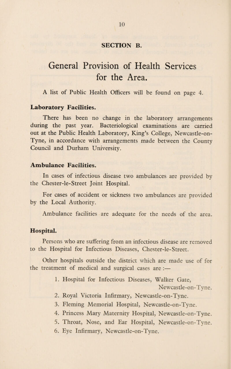 SECTION B. General Provision of Health Services for the Area. A list of Public Health Officers will be found on page 4. Laboratory Facilities. There has been no change in the laboratory arrangements during the past year. Bacteriological examinations are carried out at the Public Health Laboratory, King’s College, Newcastle-on- Tyne, in accordance with arrangements made between the County Council and Durham University. Ambulance Facilities. In cases of infectious disease two ambulances are provided by the Chester-le-Street Joint Hospital. For cases of accident or sickness two ambulances are provided by the Local Authority. Ambulance facilities are adequate for the needs of the area. Hospital. Persons who are suffering from an infectious disease are removed to the Hospital for Infectious Diseases, Chester-le-Street. Other hospitals outside the district which are made use of for the treatment of medical and surgical cases are :— 1. Hospital for Infectious Diseases, Walker Gate, Newcastle-on-Tyne. 2. Royal Victoria Infirmary, Newcastle-on-Tyne. 3. Fleming Memorial Hospital, Newcastle-on-Tyne. 4. Princess Mary Maternity Hospital, Newcastle-on-Tyne. 5. Throat, Nose, and Ear Hospital, Newcastle-on-Tyne. 6. Eye Infirmary, Newcastle-on-Tyne.