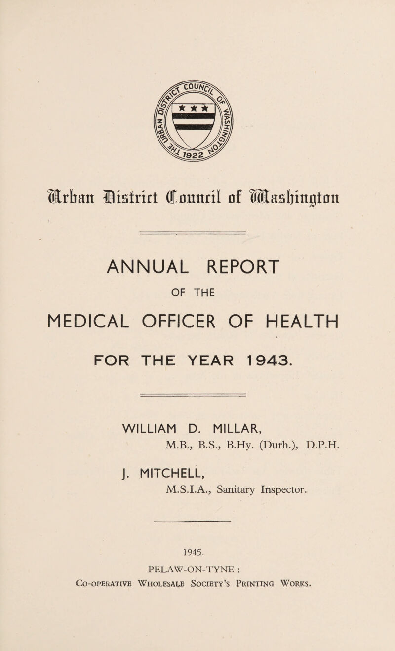 Urban Htstrict Council of Utasljington ANNUAL REPORT OF THE MEDICAL OFFICER OF HEALTH FOR THE YEAR 1943. WILLIAM D. MILLAR, M.B., B.S., B.Hy. (Durh.), D.P.H. J. MITCHELL, M.S.I.A., Sanitary Inspector. 1945. PELAW-ON-TYNE : Co-operative Wholesalr Society’s Printing Works.