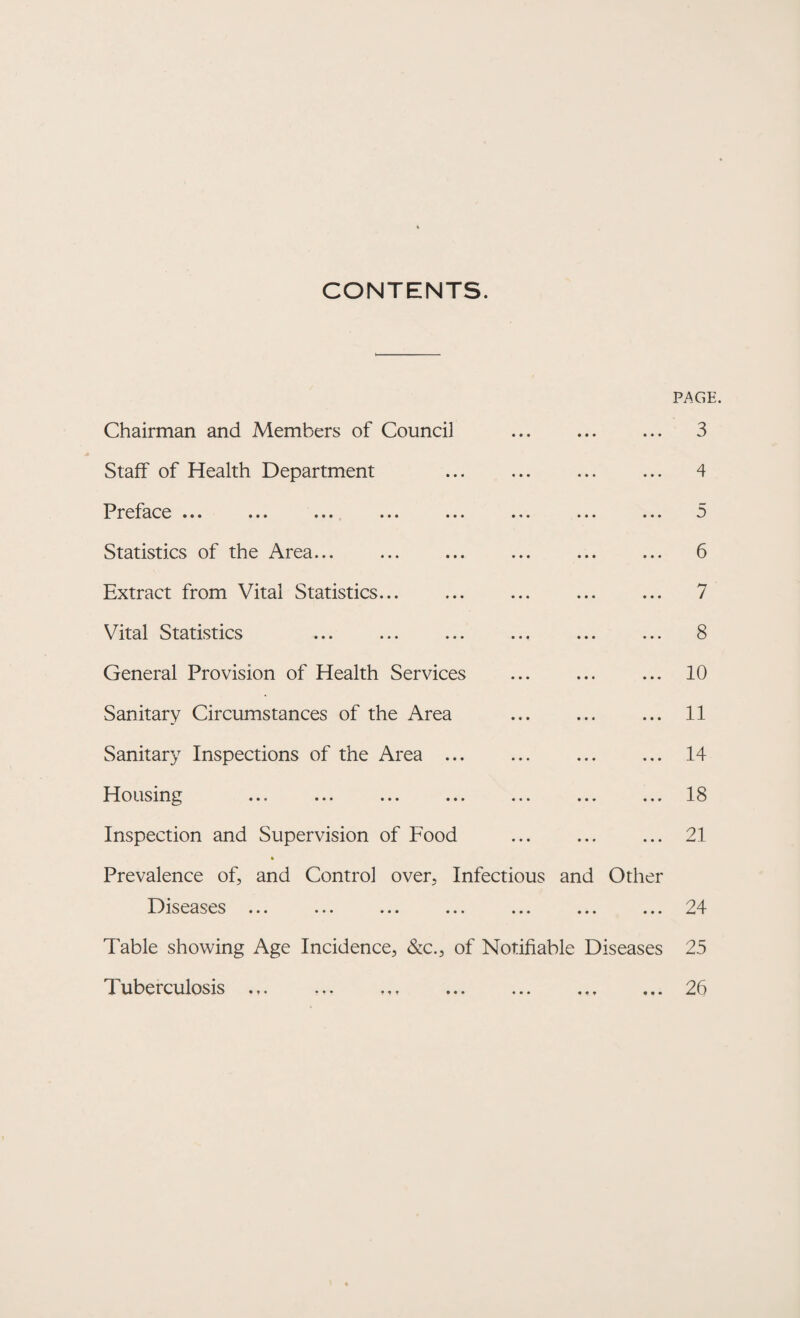 CONTENTS. PAGE Chairman and Members of Counci] Staff of Health Department Preface ... ... ... ... ... ... ... ... Statistics of the Area... Extract from Vital Statistics... Vital Statistics General Provision of Health Services . Sanitary Circumstances of the Area . Sanitary Inspections of the Area. Housing Inspection and Supervision of Food . Prevalence of, and Control over, Infectious and Other Diseases ... ... ... ... ... ... ... Table showing Age Incidence, &c., of Notifiable Diseases Tuberculosis 3 4 5 6 7 8 10 11 14 18 21 24 25 26