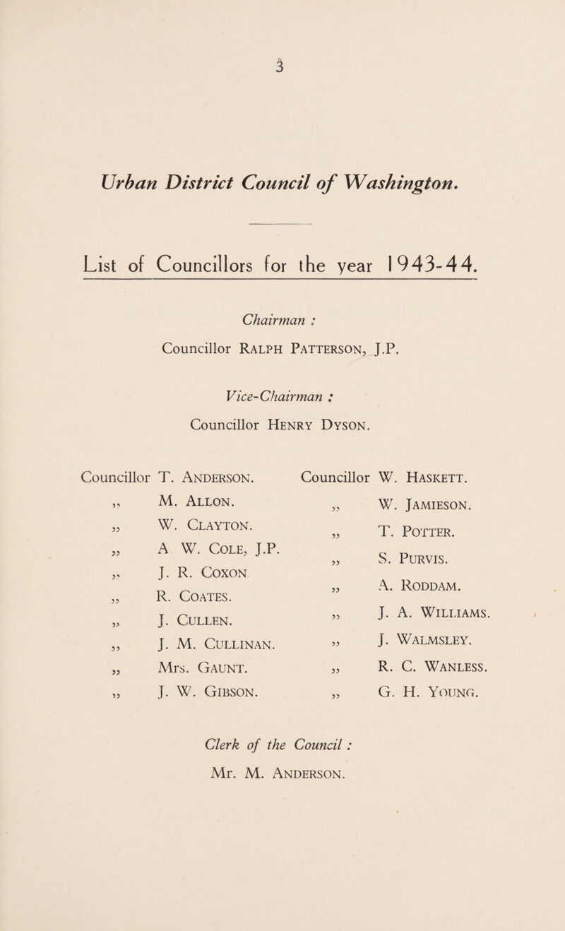 List of Councill ors for the year 1943-44. Chairman ; Councillor Ralph Patterson, J.P. Vice-Chairman : Councillor Henry Dyson. Councillor T. Anderson. „ M. Allon. „ W. Clayton. „ A W. Cole, J.P. ,, J. R. Coxon „ R. Coates. „ J. Cullen. „ J. M. CULLINAN. „ Mrs. Gaunt. „ J. W. Gibson. Councillor W. Haskett. „ W. Jamieson. „ T. Potter. „ S. Purvis. „ A. Roddam. „ J. A. Williams. „ J. Walmsley. „ R. C. Wanless. „ G. H. Young. Clerk of the Council: