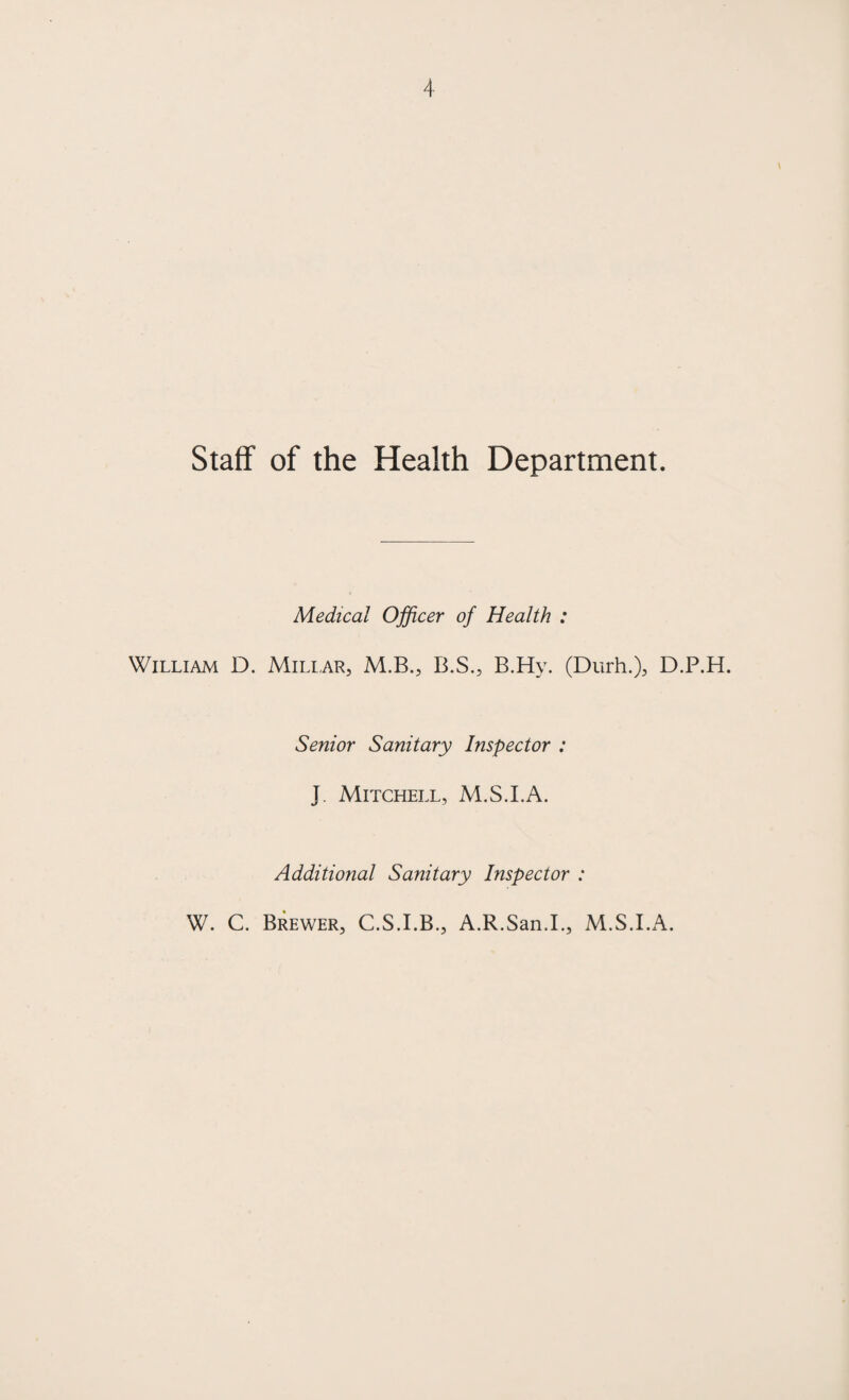 Staff of the Health Department. Medical Officer of Health : William D. Miliar, M.B., B.S., B.Hy. (Durh.), D.P.H. Senior Sanitary Inspector : J. Mitchell, M.S.I.A. Additional Sanitary Inspector : W. C. Brewer, C.S.I.B., A.R.San.I., M.S.I.A.