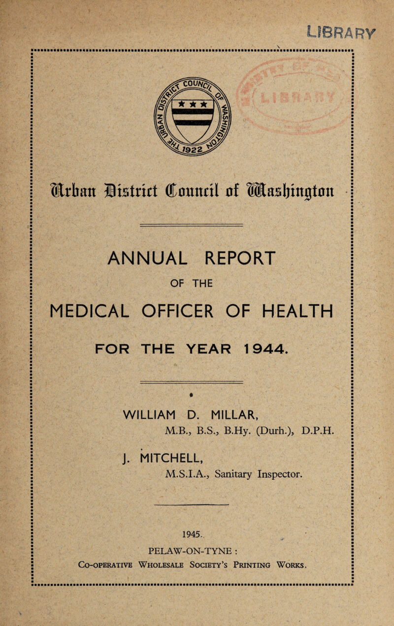 \ Urban Hisfrict Council of fitasbington ANNUAL REPORT OF THE MEDICAL OFFICER OF HEALTH FOR THE YEAR 1944. WILLIAM D. MILLAR, M.B., B.S., B.Hy. (Durh.), D.P.H. J. MITCHELL, M.S.I.A., Sanitary Inspector. 1945.. PELAW-ON-TYNE ; Co-operative Wholesale Society’s Printing Works.