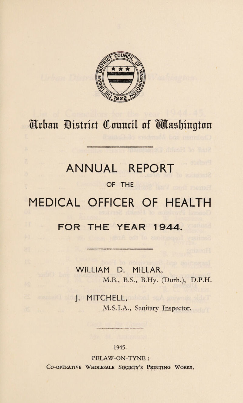 Urban District Council of Utasbtngton ANNUAL REPORT OF THE MEDICAL OFFICER OF HEALTH FOR THE YEAR 1944. WILLIAM D. MILLAR, M.B., B.S., B.Hy. (Durh.), D.P.H. J. MITCHELL, M.S.I.A., Sanitary Inspector. 1945. PELAW-ON-TYNE : Co-operative Wholesale Society’s Printing Works,