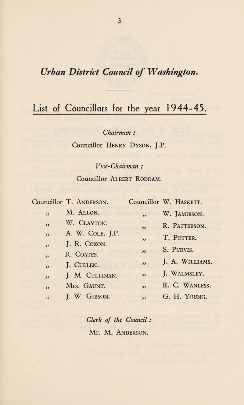 Urban District Council of Washington. List of Councillors for the year 1944-45. Chairman : Councillor Henry Dyson, J.P. Vice-Chairman : Councillor Albert Roddam. Councillor T. Anderson. „ M. Allon. „ W. Clayton. „ A W. Cole, J.P. „ J. R. Coxon. „ R. Coates. ,3 J. Cullen. „ J. M. CULLINAN. „ Mrs. Gaunt. „ J. W. Gibson. Councillor W. Haskett. „ W. Jamieson. „ R. Patterson. „ T. Potter. „ S. Purvis. „ J. A. Williams. „ J. Walmsley. „ R. C. Wanless. „ G. H. Young. Clerk of the Council: Mr. M. Anderson.