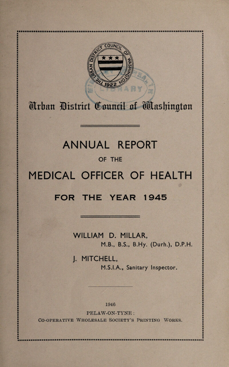 ANNUAL REPORT OF THE MEDICAL OFFICER OF HEALTH FOR THE YEAR 1945 WILLIAM D. MILLAR, M.B., B.S., B.Hy. (Durh.), D.P.H. J. MITCHELL, M.S.I.A., Sanitary Inspector. 1946 PELAW-ON-TYNE : Co-operative Wholesale Society’s Printing Works.