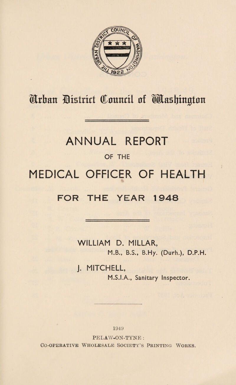 Urban District Connect of Washington ANNUAL REPORT OF THE MEDICAL OFFICER OF HEALTH FOR THE YEAR 1948 WILLIAM D. MILLAR, M.B., B.S., B.Hy. (Durh.), D.P.H. J. MITCHELL, M.S.I.A., Sanitary Inspector. 1949 PELAW-ON-TYNE : Co-operative Wholesale Society’s Printing Works.