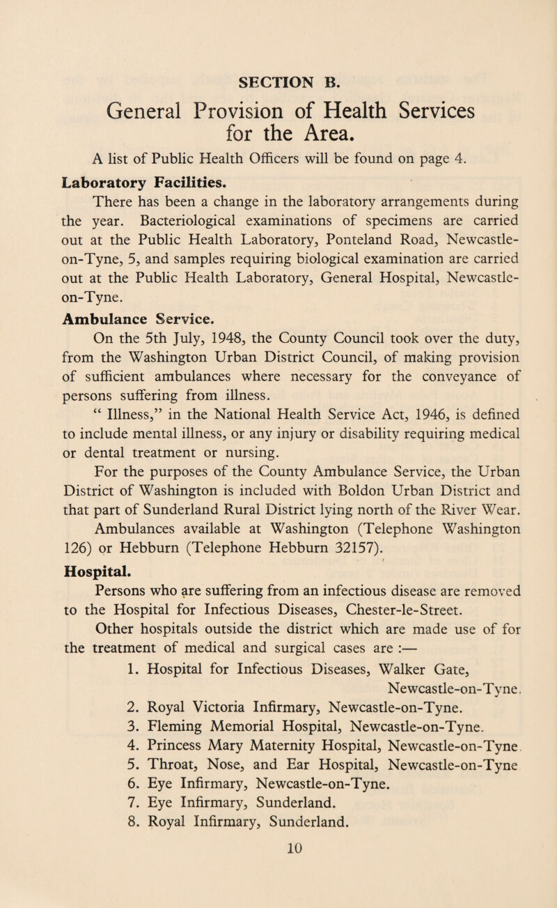 General Provision of Health Services for the Area. A list of Public Health Officers will be found on page 4. Laboratory Facilities. There has been a change in the laboratory arrangements during the year. Bacteriological examinations of specimens are carried out at the Public Health Laboratory, Ponteland Road, Newcastle- on-Tyne, 5, and samples requiring biological examination are carried out at the Public Health Laboratory, General Hospital, Newcastle- on-Tyne. Ambulance Service. On the 5th July, 1948, the County Council took over the duty, from the Washington Urban District Council, of making provision of sufficient ambulances where necessary for the conveyance of persons suffering from illness. “ Illness,” in the National Health Service Act, 1946, is defined to include mental illness, or any injury or disability requiring medical or dental treatment or nursing. For the purposes of the County Ambulance Service, the Urban District of Washington is included with Boldon Urban District and that part of Sunderland Rural District lying north of the River Wear. Ambulances available at Washington (Telephone Washington 126) or Hebburn (Telephone Hebburn 32157). / * f Hospital. Persons who are suffering from an infectious disease are removed to the Hospital for Infectious Diseases, Chester-le-Street. Other hospitals outside the district which are made use of for the treatment of medical and surgical cases are :— 1. Hospital for Infectious Diseases, Walker Gate, Newcastle-on-T vne. ■j 2. Royal Victoria Infirmary, Newcastle-on-Tyne. 3. Fleming Memorial Hospital, Newcastle-on-Tyne. 4. Princess Mary Maternity Hospital, Newcastle-on-Tyne 5. Throat, Nose, and Ear Hospital, Newcastle-on-Tyne 6. Eye Infirmary, Newcastle-on-Tyne. 7. Eye Infirmary, Sunderland. 8. Royal Infirmary, Sunderland.