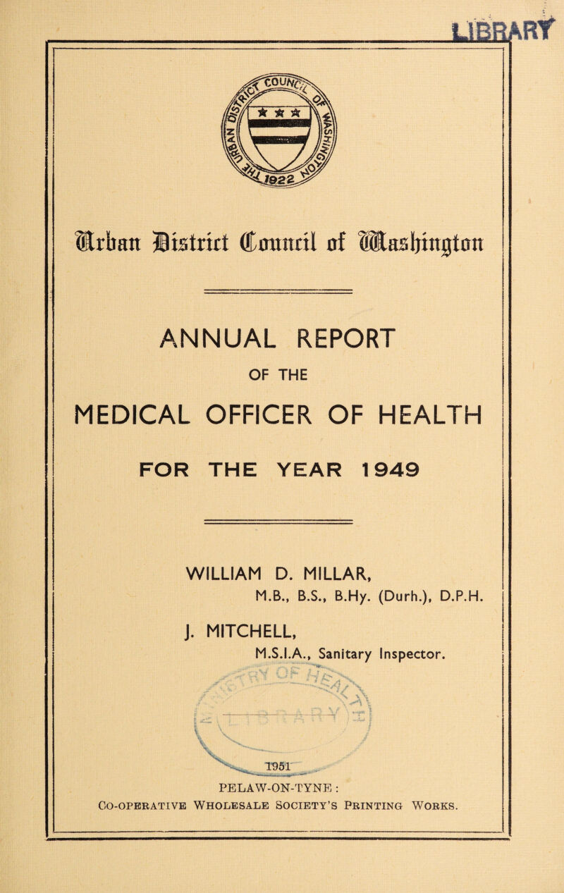 Erban IBistrkt Conitril of MaaKjiitgtoit ANNUAL REPORT OF THE MEDICAL OFFICER OF HEALTH FOR THE YEAR 1949 WILLIAM D. MILLAR. M.B., B.S., B.Hy. (Durh.), D.P.H. J. MITCHELL, M.S.I.A., Sanitary Inspector. ; ' * y i ^ ’ i \ T PELAW-ON-TYNE : Co-operative Wholesale Society’s Printing Works.