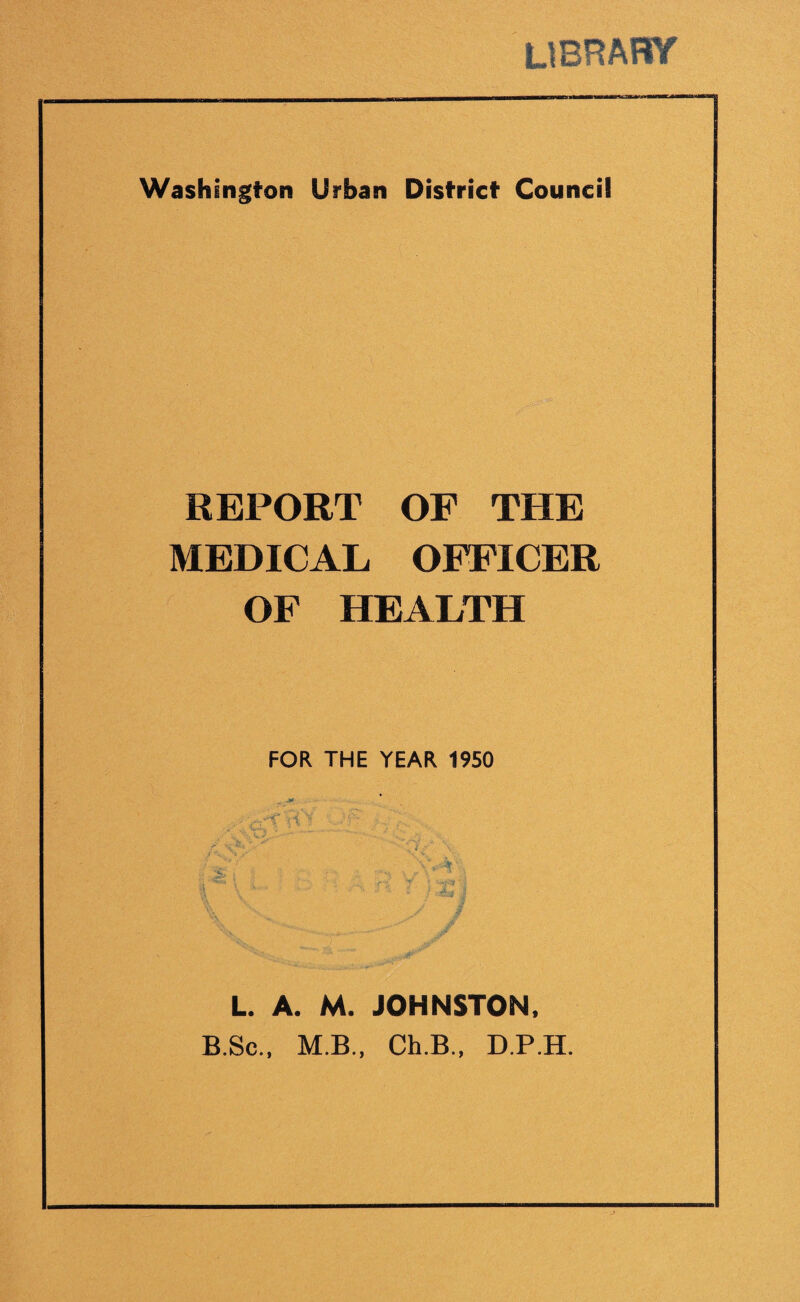 LIBRARY Washington Urban District Council REPORT OF THE MEDICAL OFFICER OF HEALTH FOR THE YEAR 1950 L. A. M. JOHNSTON. B.Sc., M.B., Ch.B., D.P.H.