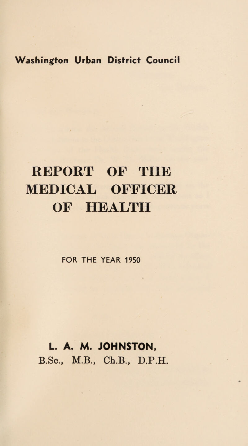 Washington Urban District Council REPORT OF THE MEDICAL OFFICER OF HEALTH FOR THE YEAR 1950 L. A. M. JOHNSTON. B.Sc., M.B., Ch.B., D.P.H.