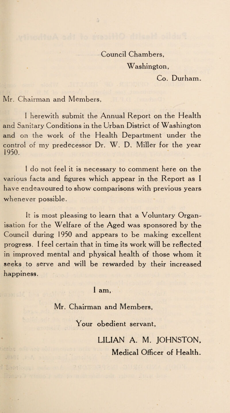 Council Chambers, Washington, Co. Durham. Mr. Chairman and Members, l herewith submit the Annual Report on the Health and Sanitary Conditions in the Urban District of Washington and on the work of the Health Department under the control of my predecessor Dr. W. D. Miller for the year 1950. 1 do not feel it is necessary to comment here on the various facts and figures which appear in the Report as I have endeavoured to show comparisons with previous years whenever possible. It is most pleasing to learn that a Voluntary Organ¬ isation for the Welfare of the Aged was sponsored by the Council during 1950 and appears to be making excellent progress. 1 feel certain that in time its work will be reflected in improved mental and physical health of those whom it seeks to serve and will be rewarded by their increased happiness. 1 am, Mr. Chairman and Members, Your obedient servant, LILIAN A. M. JOHNSTON, Medical Officer of Health.