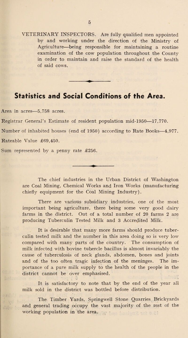VETERINARY INSPECTORS. Are fully qualified men appointed by and working under the direction of the Ministry of Agriculture—being responsible for maintaining a routine examination of the cow population throughout the County in order to maintain and raise the standard of the health of said cows. Statistics and Social Conditions of the Area. Area in acres—5,758 acres. Registrar General’s Estimate of resident population mid-1950—17,770. Number of inhabited houses (end of 1950) according to Rate Books—4,977. Rateable Value £69,450. Sum represented by a penny rate £256. The chief industries in the Urban District of Washington are Coal Mining, Chemical Works and Iron Works (manufacturing chiefly equipment for the Coal Mining Industry). There are various subsidiary industries, one of the most important being agriculture, there being some very good dairy- farms in the district. Out of a total number of 20 farms 2 are producing Tuberculin Tested Milk and 3 Accredited Milk. It is desirable that many more farms should produce tuber¬ culin tested milk and the number in this area doing so is very low compared with many parts of the country. The consumption of milk infected with bovine tubercle bacillus is almost invariably the cause of tuberculosis of neck glands, abdomen, bones and joints and of the too often tragic infection of the meninges. The im¬ portance of a pure milk supply to the health of the people in the district cannot be over emphasised. It is satisfactory to note that by the end of the year all milk sold in the district was bottled before distribution. The Timber Yards, Springwell Stone Quarries Brickyards and general trading occupy the vast majority of the rest of the working population in the area. > -