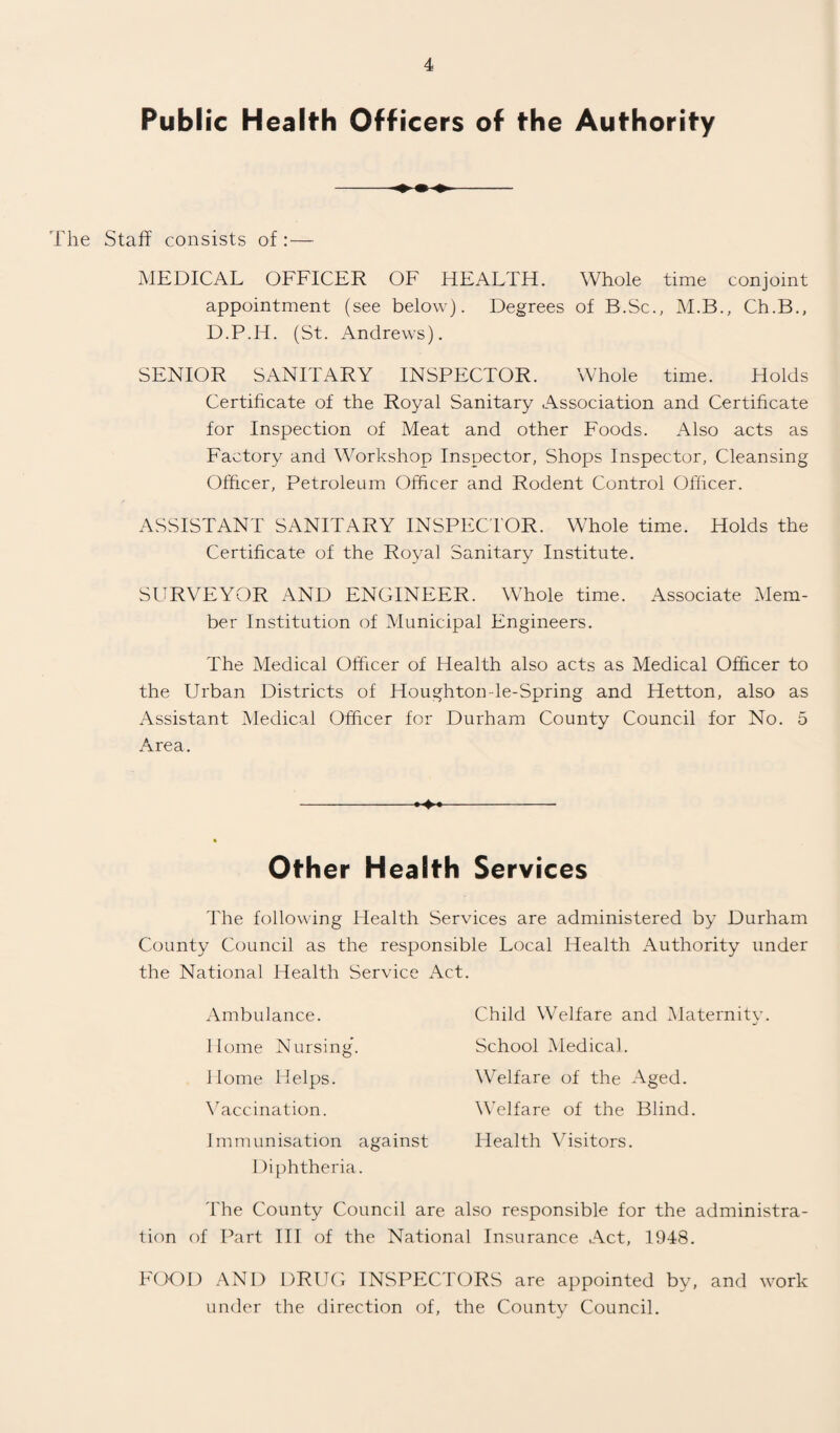 Publ ic Health Officers of the Authority The Staff consists of:— MEDICAL OFFICER OF HEALTH. Whole time conjoint appointment (see below). Degrees of B.Sc., M.B., Ch.B., D.P.H. (St. Andrews). SENIOR SANITARY INSPECTOR. Whole time. Holds Certificate of the Royal Sanitary Association and Certificate for Inspection of Meat and other Foods. Also acts as Factory and Workshop Inspector, Shops Inspector, Cleansing Officer, Petroleum Officer and Rodent Control Officer. ASSISTANT SANITARY INSPECTOR. Whole time. Holds the Certificate of the Royal Sanitary Institute. SURVEYOR AND ENGINEER. Whole time. Associate Mem¬ ber Institution of Municipal Engineers. The Medical Officer of Health also acts as Medical Officer to the Urban Districts of Houghton le-Spring and Hetton, also as Assistant Medical Officer for Durham County Council for No. 5 Area. -- Other H ealth Services The following Health Services are administered by Durham County Council as the responsible Local Health Authority under the National Health Service Act. Ambulance. Home Nursing’. Home Helps. Vaccination. Immunisation against Diphtheria. The County Council are also responsible for the administra¬ tion of Part III of the National Insurance Act, 1948. FOOD AND DRUG INSPECTORS are appointed by, and work under the direction of, the County Council. Child Welfare and Maternity. School Medical. Welfare of the Aged. Welfare of the Blind. Health Visitors.